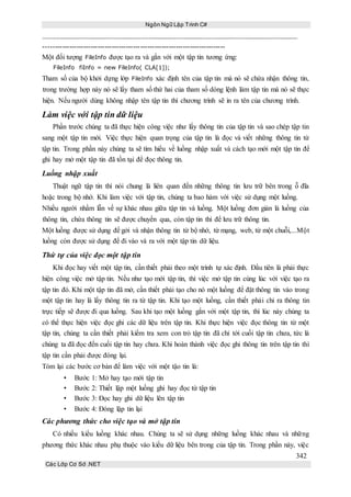 Ngôn Ngữ Lập Trình C#
342
Các Lớp Cơ Sở .NET
-----------------------------------------------------------------------------
Một đối tượng FileInfo được tạo ra và gắn với một tập tin tương ứng:
FileInfo fiInfo = new FileInfo( CLA[1]);
Tham số của bộ khởi dựng lớp FileInfo xác định tên của tập tin mà nó sẽ chứa nhận thông tin,
trong trường hợp này nó sẽ lấy tham số thứ hai của tham số dòng lệnh làm tập tin mà nó sẽ thực
hiện. Nếu người dùng không nhập tên tập tin thì chương trình sẽ in ra tên của chương trình.
Làm việc với tập tin dữ liệu
Phần trước chúng ta đã thực hiện công việc như lấy thông tin của tập tin và sao chép tập tin
sang một tập tin mới. Việc thực hiện quan trọng của tập tin là đọc và viết những thông tin từ
tập tin. Trong phần này chúng ta sẽ tìm hiểu về luồng nhập xuất và cách tạo mới một tập tin để
ghi hay mở một tập tin đã tồn tại để đọc thông tin.
Luồng nhập xuất
Thuật ngữ tập tin thì nói chung là liên quan đến những thông tin lưu trữ bên trong ỗ đĩa
hoặc trong bộ nhớ. Khi làm việc với tập tin, chúng ta bao hàm với việc sử dụng một luồng.
Nhiều người nhầm lẫn về sự khác nhau giữa tập tin và luồng. Một luồng đơn giản là luồng của
thông tin, chứa thông tin sẽ được chuyển qua, còn tập tin thì để lưu trữ thông tin.
Một luồng được sử dụng để gởi và nhận thông tin từ bộ nhớ, từ mạng, web, từ một chuỗi,...Một
luồng còn được sử dụng để đi vào và ra với một tập tin dữ liệu.
Thứ tự của việc đọc một tập tin
Khi đọc hay viết một tập tin, cần thiết phải theo một trình tự xác định. Đầu tiên là phải thực
hiện công việc mở tập tin. Nếu như tạo mới tập tin, thì việc mở tập tin cùng lúc với việc tạo ra
tập tin đó. Khi một tập tin đã mở, cần thiết phải tạo cho nó một luồng để đặt thông tin vào trong
một tập tin hay là lấy thông tin ra từ tập tin. Khi tạo một luồng, cần thiết phải chỉ ra thông tin
trực tiếp sẽ được đi qua luồng. Sau khi tạo một luồng gắn với một tập tin, thì lúc này chúng ta
có thể thực hiện việc đọc ghi các dữ liệu trên tập tin. Khi thực hiện việc đọc thông tin từ một
tập tin, chúng ta cần thiết phải kiểm tra xem con trỏ tập tin đã chỉ tới cuối tập tin chưa, tức là
chúng ta đã đọc đến cuối tập tin hay chưa. Khi hoàn thành việc đọc ghi thông tin trên tập tin thì
tập tin cần phải được đóng lại.
Tóm lại các bước cơ bản để làm việc với một tậo tin là:
• Bước 1: Mở hay tạo mới tập tin
• Bước 2: Thiết lập một luồng ghi hay đọc từ tập tin
• Bước 3: Đọc hay ghi dữ liệu lên tập tin
• Bước 4: Đóng lập tin lại
Các phương thức cho việc tạo và mở tập tin
Có nhiều kiểu luồng khác nhau. Chúng ta sẽ sử dụng những luồng khác nhau và những
phương thức khác nhau phụ thuộc vào kiểu dữ liệu bên trong của tập tin. Trong phần này, việc
 