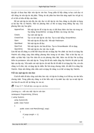 Ngôn Ngữ Lập Trình C#
343
Các Lớp Cơ Sở .NET
đọc/ghi sẽ được thực hiện trên tập tin văn bản. Trong phần kế tiếp chúng ta học cách đọc và
viết thông tin trên tập tin nhị phân. Thông tin nhị phân bao hàm khả năng mạnh lưu trữ giá trị
số và bất cứ kiểu dữ liệu nào khác.
Để mở một tập tin trên đĩa cho việc đọc và viết tập tin văn bản, chúng ta cần phải sử dụng
cả hai lớp File và FileInfo. Một vài phương thức có thể sử dụng trong những lớp này. Các
phương thức này bao gồm:
AppendText Mở một tập tin để và tập tin này có thể được thêm văn bản vào trong nó.
Tạo luồng StreamWriter sử dụng để thêm vào trong văn bản.
Create Tạo mới một tập tin
CreateText Tạo và mở một tập tin văn bản. Tạo ra một luồng StreamWriter.
Open Mở một tập tin để đọc/viết. Mở một FileStream
OpenRead Mở một tập tin để đọc
OpenText Mở một tập tin văn bản để đọc. Tạo ra StreamReader để sử dụng.
OpenWrite Mở một tập tin cho việc đọc và ghi.
Làm thế nào để chúng ta có thể biết được khi nào sử dụng lớp File chính xác hơn là sử dụng lớp
FileInfo nếu chúng cùng chứa những phương thức tương tự với nhau. Thật ra hai lớp này có
nhiều sự khác biệt. Lớp File chứa tất cả các phương thức tĩnh, thêm vào đó lớp File tự động
kiểm tra permission trên một tập tin. Trong khi đó nếu muốn dùng lớp FileInfo thì phải tạo thể
hiện của lớp này. Nếu muốn mở một tập tin chỉ một lần thì tốt nhất là sử dụng lớp File, còn nếu
chúng ta tổ chức việc sử dụng tập tin nhiều lần bên trong chương trình, tốt nhất là ta dùng lớp
FileInfo. Hoặc nếu không chắc chắn cách sử dụng thì chúng ta có thể sử dụng lớp FileInfo.
Viết vào một tập tin văn bản
Cách tốt nhất để nắm vững cách thức làm việc với tập tin là chúng ta sẽ bắt tay vào tìm hiểu
chương trình. Trong phần này chúng ta sẽ tìm hiểu một ví dụ minh họa việc tạo ra một tập tin
văn bản rồi sau đó viết lại thông tin vào nó.
 Ví dụ 12.7: Viết dữ liệu vào tập tin văn bản.
-----------------------------------------------------------------------------
//writing.cs:: viết vào một tập tin văn bản
namespace Programming_CSharp
{ using System;
using System.IO;
public class Tester
{
public static void Main(String[] args)
{
if (args.Length < 1)
{
 