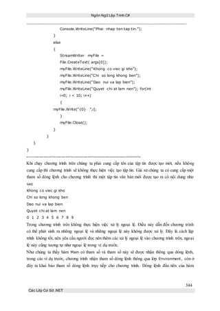 Ngôn Ngữ Lập Trình C#
344
Các Lớp Cơ Sở .NET
Console.WriteLine(“Phai nhap ten tap tin.”);
}
else
{
StreamWriter myFile =
File.CreateText( args[0]);
myFile.WriteLine(“Khong co viec gi kho”);
myFile.WriteLine(“Chi so long khong ben”);
myFile.WriteLine(“Dao nui va lap bien”);
myFile.WriteLine(“Quyet chi at lam nen”); for(int
i=0; i < 10; i++)
{
myFile.Write(“{0} ”,i);
}
myFile.Close();
}
}
}
}
-----------------------------------------------------------------------------
Khi chạy chương trình trên chúng ta phải cung cấp tên của tập tin được tạo mới, nếu không
cung cấp thì chương trình sẽ không thực hiện việc tạo tập tin. Giả sử chúng ta có cung cấp một
tham số dòng lệnh cho chương trình thì một tập tin văn bản mới được tạo ra có nội dung như
sau:
Khong co viec gi kho
Chi so long khong ben
Dao nui va lap bien
Quyet chi at lam nen
0 1 2 3 4 5 6 7 8 9
Trong chương trình trên không thực hiện việc xử lý ngoại lệ. Điều này dẫn đến chương trình
có thể phát sinh ra những ngoại lệ và những ngoại lệ này không được xử lý. Đây là cách lập
trình không tốt, nên yêu cầu người đọc nên thêm các xử lý ngoại lệ vào chương trình trên, ngoại
lệ này cũng tương tự như ngoại lệ trong ví dụ trước.
Như chúng ta thấy hàm Main có tham số và tham số này sẽ được nhận thông qua dòng lệnh,
trong các ví dụ trước, chương trình nhận tham số dòng lệnh thông qua lớp Environment, còn ở
đây ta khai báo tham số dòng lệnh trực tiếp cho chương trình. Dòng lệnh đầu tiên của hàm
 