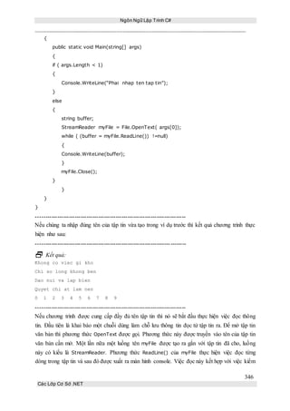 Ngôn Ngữ Lập Trình C#
346
Các Lớp Cơ Sở .NET
{
public static void Main(string[] args)
{
if ( args.Length < 1)
{
Console.WriteLine(“Phai nhap ten tap tin”);
}
else
{
string buffer;
StreamReader myFile = File.OpenText( args[0]);
while ( (buffer = myFile.ReadLine()) !=null)
{
Console.WriteLine(buffer);
}
myFile.Close();
}
}
}
}
-----------------------------------------------------------------------------
Nếu chúng ta nhập đúng tên của tập tin vừa tạo trong ví dụ trước thì kết quả chương trình thực
hiện như sau:
-----------------------------------------------------------------------------
 Kết quả:
Khong co viec gi kho
Chi so long khong ben
Dao nui va lap bien
Quyet chi at lam nen
0 1 2 3 4 5 6 7 8 9
-----------------------------------------------------------------------------
Nếu chương trình được cung cấp đầy đủ tên tập tin thì nó sẽ bắt đầu thực hiện việc đọc thông
tin. Đầu tiên là khai báo một chuỗi dùng làm chỗ lưu thông tin đọc tử tập tin ra. Để mở tập tin
văn bản thì phương thức OpenText được gọi. Phương thức này được truyền vào tên của tập tin
văn bản cần mở. Một lần nữa một luồng tên myFile được tạo ra gắn với tập tin đã cho, luồng
này có kiểu là StreamReader. Phương thức ReadLine() của myFile thực hiện việc đọc từng
dòng trong tập tin và sau đó được xuất ra màn hình console. Việc đọc này kết hợp với việc kiểm
 