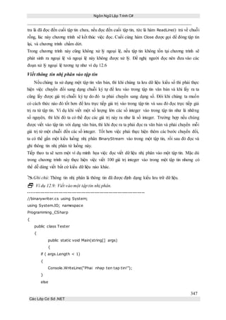 Ngôn Ngữ Lập Trình C#
347
Các Lớp Cơ Sở .NET
tra là đã đọc đến cuối tập tin chưa, nếu đọc đến cuối tập tin, tức là hàm ReadLine() trả về chuỗi
rỗng, lúc này chương trình sẽ kết thúc việc đọc. Cuối cùng hàm Close được gọi để đóng tập tin
lại, và chương trình chấm dứt.
Trong chương trình này cũng không xử lý ngoại lệ, nếu tập tin không tồn tại chương trình sẽ
phát sinh ra ngoại lệ và ngoại lệ này không được xử lý. Đề nghị người đọc nên đưa vào các
đoạn xử lý ngoại lệ tương tự như ví dụ 12.6
Viết thông tin nhị phân vào tập tin
Nếu chúng ta sử dụng một tập tin văn bản, thì khi chúng ta lưu dữ liệu kiểu số thì phải thực
hiện việc chuyển đổi sang dạng chuỗi ký tự để lưu vào trong tập tin văn bản và khi lấy ra ta
cũng lấy được giá trị chuỗi ký tự do đó ta phải chuyển sang dạng số. Đôi khi chúng ta muốn
có cách thức nào đó tốt hơn để lưu trực tiếp giá trị vào trong tập tin và sau đó đọc trực tiếp giá
trị ra từ tập tin. Ví dụ khi viết một số lượng lớn các số integer vào trong tập tin như là những
số nguyên, thì khi đó ta có thể đọc các giá trị này ra như là số integer. Trường hợp nếu chúng
được viết vào tập tin với dạng văn bản, thì khi đọc ra ta phải đọc ra văn bản và phải chuyển mỗi
giá trị từ một chuỗi đến các số integer. Tốt hơn việc phải thực hiện thêm các bước chuyển đổi,
ta có thể gắn một kiểu luồng nhị phân BinaryStream vào trong một tập tin, rồi sau đó đọc và
ghi thông tin nhị phân từ luồng này.
Tiếp theo ta sẽ xem một ví dụ minh họa việc đọc viết dữ liệu nhị phân vào một tập tin. Mặc dù
trong chương trình này thực hiện việc viết 100 giá trị integer vào trong một tập tin nhưng có
thể dễ dàng viết bất cứ kiểu dữ liệu nào khác.
Ghi chú: Thông tin nhị phân là thông tin đã được định dạng kiểu lưu trữ dữ liệu.
 Ví dụ 12.9: Viết vào một tập tin nhị phân.
-----------------------------------------------------------------------------
//binarywriter.cs using System;
using System.IO; namespace
Programming_CSharp
{
public class Tester
{
public static void Main(string[] args)
{
if ( args.Length < 1)
{
Console.WriteLine(“Phai nhap ten tap tin!”);
}
else
 