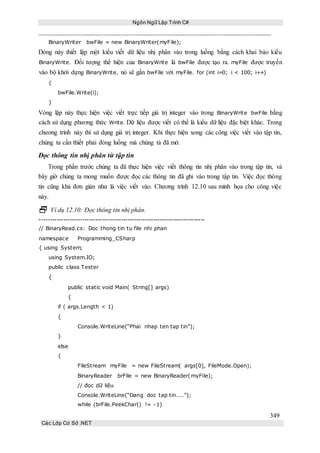 Ngôn Ngữ Lập Trình C#
349
Các Lớp Cơ Sở .NET
BinaryWriter bwFile = new BinaryWriter(myFile);
Dòng này thiết lập một kiểu viết dữ liệu nhị phân vào trong luồng bằng cách khai báo kiểu
BinaryWrite. Đối tượng thể hiện của BinaryWrite là bwFile được tạo ra. myFile được truyền
vào bộ khởi dựng BinaryWrite, nó sẽ gắn bwFile với myFile. for (int i=0; i < 100; i++)
{
bwFile.Write(i);
}
Vòng lặp này thực hiện việc viết trực tiếp giá trị integer vào trong BinaryWrite bwFile bằng
cách sử dụng phương thức Write. Dữ liệu được viết có thể là kiểu dữ liệu đặc biệt khác. Trong
chương trình này thì sử dụng giá trị integer. Khi thực hiện xong các công việc viết vào tập tin,
chúng ta cần thiết phải đóng luồng mà chúng tả đã mở.
Đọc thông tin nhị phân từ tập tin
Trong phần trước chúng ta đã thực hiện việc viết thông tin nhị phân vào trong tập tin, và
bây giờ chúng ta mong muốn được đọc các thông tin đã ghi vào trong tập tin. Việc đọc thông
tin cũng khá đơn giản như là việc viết vào. Chương trình 12.10 sau minh họa cho công việc
này.
 Ví dụ 12.10: Đọc thông tin nhị phân.
-----------------------------------------------------------------------------
// BinaryRead.cs: Doc thong tin tu file nhi phan
namespace Programming_CSharp
{ using System;
using System.IO;
public class Tester
{
public static void Main( String[] args)
{
if ( args.Length < 1)
{
Console.WriteLine(“Phai nhap ten tap tin”);
}
else
{
FileStream myFile = new FileStream( args[0], FileMode.Open);
BinaryReader brFile = new BinaryReader(myFile);
// đọc dữ liệu
Console.WriteLine(“Dang doc tap tin....”);
while (brFile.PeekChar() != -1)
 