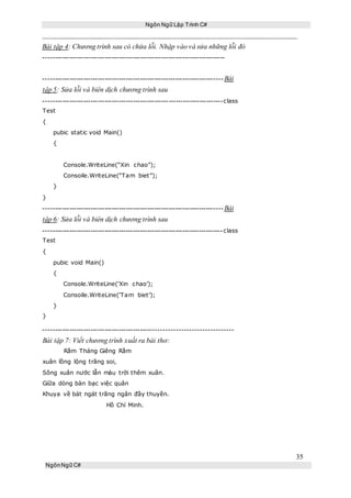 Ngôn Ngữ Lập Trình C#
35
NgônNgữ C#
Bài tập 4: Chương trình sau có chứa lỗi. Nhập vào và sửa những lỗi đó
-----------------------------------------------------------------------------
----------------------------------------------------------------------------Bài
tập 5: Sửa lỗi và biên dịch chương trình sau
----------------------------------------------------------------------------class
Test
{
pubic static void Main()
{
Console.WriteLine(“Xin chao”);
Consoile.WriteLine(“Tam biet”);
}
}
----------------------------------------------------------------------------Bài
tập 6: Sửa lỗi và biên dịch chương trình sau
----------------------------------------------------------------------------class
Test
{
pubic void Main()
{
Console.WriteLine(‘Xin chao’);
Consoile.WriteLine(‘Tam biet’);
}
}
-----------------------------------------------------------------------------
Bài tập 7: Viết chương trình xuất ra bài thơ:
Rằm Tháng Giêng Rằm
xuân lồng lộng trăng soi,
Sông xuân nước lẫn màu trời thêm xuân.
Giữa dòng bàn bạc việc quân
Khuya về bát ngát trăng ngân đầy thuyền.
Hồ Chí Minh.
 