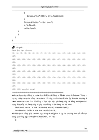 Ngôn Ngữ Lập Trình C#
350
Các Lớp Cơ Sở .NET
{
Console.Write(“<{0}>”, brFile.ReadInt32());
}
Console.WriteLine(“....Doc xong”);
brFile.Close();
myFile.Close();
}
}
}
}
-----------------------------------------------------------------------------
 Kết quả:
Dang doc tap tin....
<0> <1> <2> <3> <4> <5> <6> <7> <8> <9> <10> <11> <12> <13> <14> <15> <16>
<17>
<18> <19> <20> <21> <22> <23> <24> <25> <26> <27> <28> <29> <30> <31> <32>
<33>
<34> <35> <36> <37> <38> <39> <40> <41> <42> <43> <44> <45> <46> <47> <48>
<49>
<50> <51> <52> <53> <54> <55> <56> <57> <58> <59> <60> <61> <62> <63> <64>
<65>
<66> <67> <68> <69> <70> <71> <72> <73> <74> <75> <76> <77> <78> <79> <80>
<81>
<82> <83> <84> <85> <86> <87> <88> <89> <90> <91> <92> <93> <94> <95> <96>
<97>
<98> <99> ....Doc xong!
-----------------------------------------------------------------------------
Với ứng dụng này, chúng ta có thể đọc dữ liệu mà chúng ta đã viết trong ví dụ trước. Trong ví
dụ này chúng ta tạo ra luồng FileStream. Lúc này, mode thao tác của tập tin được sử dụng là
mode FileMode.Open. Sau đó chúng ta thực hiện việc gắn luồng này với luồng BinaryReader
trong dòng tiếp sau, luồng này sẽ giúp cho chúng ta đọc thông tin nhị phân:
FileStream myFile = new FileStream( args[0], FileMode.Open);
BinaryReader brFile = new BinaryReader(myFile);
Sau khi tạo ra luồng giúp cho việc đọc thông tin nhị phân từ tập tin, chương trình bắt đầu đọc
thông qua vòng lặp: while (brFile.PeekChar() != -1)
{
 