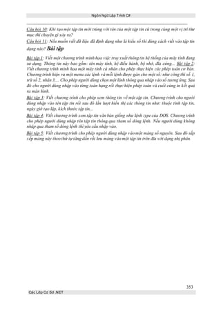 Ngôn Ngữ Lập Trình C#
353
Các Lớp Cơ Sở .NET
Câu hỏi 10: Khi tạo một tập tin mới trùng với tên của một tập tin cũ trong cùng một vị trí thư
mục thì chuyện gì xảy ra?
Câu hỏi 11: Nếu muốn viết dữ liệu đã định dạng như là kiểu số thì dùng cách viết vào tập tin
dạng nào? Bài tập
Bài tập 1: Viết một chương trình minh họa việc truy xuất thông tin hệ thống của máy tính đang
sử dụng. Thông tin này bao gồm: tên máy tính, hệ điều hành, bộ nhớ, đĩa cứng... Bài tập 2:
Viết chương trình minh họa một máy tính cá nhân cho phép thực hiện các phép toán cơ bản.
Chương trình hiện ra một menu các lệnh và mỗi lệnh được gán cho một số: như công thì số 1,
trừ số 2, nhân 3,... Cho phép người dùng chọn một lệnh thông qua nhập vào số tương ứng. Sau
đó cho người dùng nhập vào từng toán hạng rồi thực hiện phép toán và cuối cùng in kết quả
ra màn hình.
Bài tập 3: Viết chương trình cho phép xem thông tin về một tập tin. Chương trình cho người
dùng nhập vào tên tập tin rồi sau đó lần lượt hiển thị các thông tin như: thuộc tính tập tin,
ngày giờ tạo lập, kích thước tập tin...
Bài tập 4: Viết chương trình xem tập tin văn bản giống như lệnh type của DOS. Chương trình
cho phép người dùng nhập tên tập tin thông qua tham số dòng lệnh. Nếu người dùng không
nhập qua tham số dòng lệnh thì yêu cầu nhập vào.
Bài tập 5: Viết chương trình cho phép người dùng nhập vào một mảng số nguyên. Sau đó sắp
xếp mảng này theo thứ tự tăng dần rồi lưu mảng vào một tập tin trên đĩa với dạng nhị phân.
 