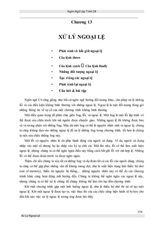 Ngôn Ngữ Lập Trình C#
354
Xử Lý Ngoại Lệ
Chương 13
XỬ LÝ NGOẠI LỆ
• Phát sinh và bắt giữ ngoại lệ
• Câu lệnh throw
• Câu lệnh catch Câu lệnh finally
• Những đối tượng ngoại lệ
• Tạo riêng các ngoại lệ
• Phát sinh lại ngoại lệ
• Câu hỏi & bài tập
Ngôn ngữ C# cũng giống như bất cứ ngôn ngữ hướng đối tượng khác, cho phép xử lý những
lỗi và các điều kiện không bình thường với những ngoại lệ. Ngoại lệ là một đối tượng đóng gói
những thông tin về sự cố của một chương trình không bình thường.
Một điều quan trọng để phân chia giữa bug, lỗi, và ngoại lệ. Một bug là một lỗi lập trình có
thể được sửa chữa trước khi mã nguồn được chuyển giao. Những ngoại lệ thì không được bảo
vệ và tương phản với những bug. Mặc dù một bug có thể là nguyên nhân sinh ra ngoại lệ, chúng
ta cũng không dựa vào những ngoại lệ để xử lý những bug trong chương trình, tốt hơn là chúng
ta nên sửa chữa những bug này.
Một lỗi có nguyên nhân là do phía hành động của người sử dụng. Ví dụ, người sử dụng
nhập vào một số nhưng họ lại nhập vào ký tự chữ cái. Một lần nữa, lỗi có thể làm xuất hiện
ngoại lệ, nhưng chúng ta có thể ngăn ngừa điều này bằng cách bắt giữ lỗi với mã hợp lệ. Những
lỗi có thể được đoán trước và được ngăn ngừa.
Thậm chí nếu chúng ta xóa tất cả những bug và dự đoán tất cả các lỗi của người dùng, chúng
ta cũng có thể gặp phải những vấn đề không mong đợi, như là xuất hiện trạng thái thiếu bộ nhớ
(out of memory), thiếu tài nguyên hệ thống,... những nguyên nhân này có thể do các chương
trành khác cùng hoạt động ảnh hưởng đến. Chúng ta không thể ngăn ngừa các ngoại lệ này,
nhưng chúng ta có thể xử lý chúng để chúng không thể làm tổn hại đến chương trình.
Khi một chương trình gặp một tình huống ngoại lệ, như là thiếu bộ nhớ thì nó sẽ tạo một
ngoại lệ. Khi một ngoại lệ được tạo ra, việc thực thi của các chức năng hiện hành sẽ bị treo cho
đến khi nào việc xử lý ngoại lệ tương ứng được tìm thấy.
 