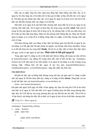 Ngôn Ngữ Lập Trình C#
355
Xử Lý Ngoại Lệ
Điều này có nghĩa rằng nếu chức năng hoạt động hiện hành không thực hiện việc xử lý
ngoại lệ, thì chức năng này sẽ bị chấm dứt và hàm gọi sẽ nhận sự thay đổi đến việc xử lý ngoại
lệ. Nếu hàm gọi này không thực hiện việc xử lý ngoại lệ, ngoại lệ sẽ được xử lý sớm bởi CLR,
điều này dẫn đến chương trình của chúng ta sẽ kết thúc.
Một trình xử lý ngoại lệ là một khối lệnh chương trình được thiết kế xử lý các ngoại lệ mà
chương trình phát sinh. Xử lý ngoại lệ được thực thi trong trong câu lệnh catch. Một cách lý
tưởng thì nếu một ngoại lệ được bắt và được xử lý, thì chương trình có thể sửa chữa được vấn
đề và tiếp tục thực hiện hoạt động. Thậm chí nếu chương trình không tiếp tục, bằng việc bắt giữ
ngoại lệ chúng ta có cơ hội để in ra những thông điệp có ý nghĩa và kết thúc chương trình một
cách rõ ràng.
Nếu đoạn chương trình của chúng ta thực hiện mà không quan tâm đến bất cứ ngoại lệ nào
mà chúng ta có thể gặp (như khi giải phóng tài nguyên mà chương trình được cấp phát), chúng
ta có thể đặt đoạn mã này trong khối finally, khi đó nó sẽ chắc chắn sẽ được thực hiện thậm
chí ngay cả khi có một ngoại lệ xuất hiện. Phát sinh và bắt giữ ngoại lệ
Trong ngôn ngữ C#, chúng ta chỉ có thể phát sinh (throw) những đối tượng các kiểu dữ liệu
là System.Exception, hay những đối tượng được dẫn xuất từ kiểu dữ liệu này. Namespace
System của CLR chứa một số các kiểu dữ liệu xử lý ngoại lệ mà chúng ta có thể sử dụng trong
chương trình. Những kiểu dữ liệu ngoại lệ này bao gồm ArgumentNullException,
InValidCastException, và OverflowException, cũng như nhiều lớp khác nữa.
Câu lệnh throw
Để phát tín hiệu một sự không bình thường trong một lớp của ngôn ngữ C#, chúng ta phát
sinh một ngoại lệ. Để làm được điều này, chúng ta sử dụng từ khóa throw. Dòng lệnh sau tạo
ra một thể hiện mới của System.Exception và sau đó throw nó:
throw new System.Exception();
Khi phát sinh ngoại lệ thì ngay tức khắc sẽ làm ngừng việc thực thi trong khi CLR sẽ tìm kiếm
một trình xử lý ngoại lệ. Nếu một trình xử lý ngoại lệ không được tìm thấy trong phương thức
hiện thời, thì CLR tiếp tục tìm trong phương thức gọi cho đến khi nào tìm thấy. Nếu CLR trả
về lớp Main() mà không tìm thấy bất cứ trình xử lý ngoại lệ nào, thì nó sẽ kết thúc chương trình.
 Ví dụ 13.1: Throw ngoại lệ.
-----------------------------------------------------------------------------
namespace Programming_CSharp
{ using System;
public class Test
{
public static void Main()
{
 