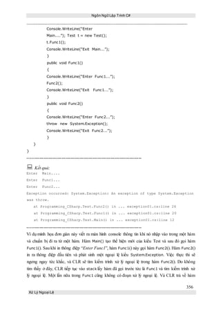 Ngôn Ngữ Lập Trình C#
356
Xử Lý Ngoại Lệ
Console.WriteLine(“Enter
Main....”); Test t = new Test();
t.Func1();
Console.WriteLine(“Exit Main...”);
}
public void Func1()
{
Console.WriteLine(“Enter Func1...”);
Func2();
Console.WriteLine(“Exit Func1...”);
}
public void Func2()
{
Console.WriteLine(“Enter Func2...”);
throw new System.Exception();
Console.WriteLine(“Exit Func2...”);
}
}
}
-----------------------------------------------------------------------------
 Kết quả:
Enter Main....
Enter Func1...
Enter Func2...
Exception occurred: System.Exception: An exception of type System.Exception
was throw.
at Programming_CSharp.Test.Func2() in ... exception01.cs:line 26
at Programming_CSharp.Test.Func1() in ... exception01.cs:line 20
at Programming_CSharp.Test.Main() in ... exception01.cs:line 12
-----------------------------------------------------------------------------
Ví dụ minh họa đơn giản này viết ra màn hình console thông tin khi nó nhập vào trong một hàm
và chuẩn bị đi ra từ một hàm. Hàm Main() tạo thể hiện mới của kiểu Test và sau đó gọi hàm
Func1(). Sau khi in thông điệp “Enter Func1”, hàm Func1() này gọi hàm Func2(). Hàm Func2()
in ra thông điệp đầu tiên và phát sinh một ngoại lệ kiểu System.Exception. Việc thực thi sẽ
ngưng ngay tức khắc, và CLR sẽ tìm kiếm trình xử lý ngoại lệ trong hàm Func2(). Do không
tìm thấy ở đây, CLR tiếp tục vào stack lấy hàm đã gọi trước tức là Func1 và tìm kiếm trình xử
lý ngoại lệ. Một lần nữa trong Func1 cũng không có đoạn xử lý ngoại lệ. Và CLR trả về hàm
 