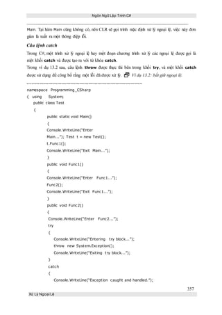 Ngôn Ngữ Lập Trình C#
357
Xử Lý Ngoại Lệ
Main. Tại hàm Main cũng không có, nên CLR sẽ gọi trình mặc định xử lý ngoại lệ, việc này đơn
giản là xuất ra một thông điệp lỗi.
Câu lệnh catch
Trong C#, một trình xử lý ngoại lệ hay một đoạn chương trình xử lý các ngoại lệ được gọi là
một khối catch và được tạo ra với từ khóa catch.
Trong ví dụ 13.2 sau, câu lệnh throw được thực thi bên trong khối try, và một khối catch
được sử dụng để công bố rằng một lỗi đã được xử lý.  Ví dụ 13.2: bắt giữ ngoại lệ.
-----------------------------------------------------------------------------
namespace Programming_CSharp
{ using System;
public class Test
{
public static void Main()
{
Console.WriteLine(“Enter
Main...”); Test t = new Test();
t.Func1();
Console.WriteLine(“Exit Main...”);
}
public void Func1()
{
Console.WriteLine(“Enter Func1...”);
Func2();
Console.WriteLine(“Exit Func1...”);
}
public void Func2()
{
Console.WriteLine(“Enter Func2...”);
try
{
Console.WriteLine(“Entering try block...”);
throw new System.Exception();
Console.WriteLine(“Exiting try block...”);
}
catch
{
Console.WriteLine(“Exception caught and handled.”);
 
