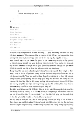 Ngôn Ngữ Lập Trình C#
358
Xử Lý Ngoại Lệ
}
Console.WriteLine(“Exit Func2...”);
}
}
}
-----------------------------------------------------------------------------
 Kết quả:
Enter Main...
Enter Func1...
Enter Func2...
Entering try block...
Exception caught and handled.
Exit Func2...
Exit Func1...
Exit Main...
-----------------------------------------------------------------------------
Ví dụ 13.2 cũng tương tự như ví dụ minh họa trong 13.1 ngoại trừ chương trình thêm vào trong
một khối try/catch. Thông thường chúng ta cũng co thể đặt khối try bao quanh những đoạn
chương trình tiềm ẩn gây ra sự nguy hiểm, như là việc truy cập file, cấp phát bộ nhớ...
Theo sau khối try là câu lệnh catch tổng quát. Câu lệnh catch trong ví dụ này là tổng quát bởi
vì chúng ta không xác định loại ngoại lệ nào mà chúng ta bắt giữ. Trong trường hợp tổng quát
này thì khối catch này sẽ bắt giữ bất cứ ngoại lệ nào được phát sinh. Sử dụng câu lệnh catch
để bắt giữ ngoại lệ xác định sẽ được thảo luận trong phần sau của chương.
Trong ví dụ 13.2 này, khối catch đơn giản là thông báo ra một ngoại lệ được bắt giữ và được
xử lý. Trong ví dụ của thế giới thực, chúng ta có thể đưa hành động đúng để sửa chữa vấn đề
mà gây ra sự ngoại lệ. Ví dụ, nếu người sử dụng đang cố mở một tập tin có thuộc tính chỉ đọc,
chúng ta có thể gọi một phương thức cho phép người dùng thay đổi thuộc tính của tập tin. Nếu
chương trình thực hiện thiếu bộ nhớ, chúng ta có thể phát sinh cho người dùng cơ hội để đóng
bớt các ứng dụng khác lại. Thậm chí trong trường hợp xấu nhất ta không khắc phục được thì
khối catch này có thể in ra thông điệp lỗi để người dùng biết.
Thử kiểm tra kỹ lại chương trình 13.2 trên, chúng ta sẽ thấy xuất hiện đoạn mã đi vào từng hàm
như Main(), Func1(), Func2(), và cả khối try. Chúng ta không bao giờ thấy nó thoát khối lệnh
try (tức là in ra thông báo “Exiting try block...”, hay thực hiện lệnh này), mặc dù nó vẫn thoát
ra theo thứ tự Func2(), Func1(), và Main(). Chuyện gì xảy ra?
Khi một ngoại lệ được phát sinh, việc thi hành ngay lập tức sẽ bị tạm dừng và việc thi hành sẽ
được chuyển qua khối lệnh catch. Nó không bao giờ trả về luồng thực hiện ban đầu, tức là các
lệnh sau khi phát ra ngoại lệ trong khối try không được thực hiện. Trong trường hợp này chúng
 