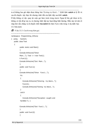 Ngôn Ngữ Lập Trình C#
359
Xử Lý Ngoại Lệ
ta sẽ không bao giờ nhận được thông báo “Exiting try block....”. Khối lệnh catch xử lý lỗi và
sau đó chuyển việc thực thi chương trình đến các lệnh tiếp sau khối catch.
Ở đây không có việc quay lại cuộc gọi hàm trước trong stack. Ngoại lệ bây giờ được xử lý,
không có vấn đề gì xảy ra, và chương trình tiếp tục hoạt động bình thường. Điều này trở nên rõ
ràng hơn nếu chúng ta di chuyển khối try/catch lên hàm Func1 như trong ví dụ minh họa
13.3 bên dưới.
 Ví dụ 13.3: Catch trong hàm gọi.
-----------------------------------------------------------------------------
namespace Programming_CSharp
{ using System;
public class Test
{
public static void Main()
{
Console.WriteLine(“Enter
Main...”); Test t = new Test();
t.Func1();
Console.WriteLine(“Exit Main...”);
}
public void Func1()
{
Console.WriteLine(“Enter Func1...”);
try
{
Console.WriteLine(“Entering try block...”);
Func2();
Console.WriteLine(“Exiting try block...”);
}
catch
{
Console.WriteLine(“Exception caught and
handled.”); }
Console.WriteLine(“Exit Func1...”);
}
public void Func2()
{
 