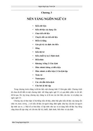 Ngôn Ngữ Lập Trình C#
36
Nền Tảng NgônNgữ C#
Chương 3
NỀN TẢNG NGÔN NGỮ C#
• Kiểu dữ liệu
• Kiểu dữ liệu xây dựng sẵn
• Chọn kiểu dữ liệu
• Chuyển đổi các kiểu dữ liệu
• Biếnvà hằng
• Gán giá trị xác định cho biến
• Hằng
• Kiểu liệt kê
• Kiểu chuỗi ký tự Định danh
• Biểuthức
• Khoảng trắng Câu lệnh
• Phân nhánh không có điều kiện
• Phân nhánh có điều kiện Câu lệnh lặp
• Toán tử
• Namespace
• Các chỉ dẫn biên dịch
• Câu hỏi & bài tập
Trong chương trước chúng ta đã tìm hiểu một chương trình C# đơn giản nhất. Chương trình
đó chưa đủ để diễn tả một chương trình viết bằng ngôn ngữ C#, có quá nhiều phần và chi tiết
đã bỏ qua. Do vậy trong chương này chúng ta sẽ đi sâu vào tìm hiểu cấu trúc và cú pháp của
ngôn ngữ C#.
Chương này sẽ thảo luận về hệ thống kiểu dữ liệu, phân biệt giữa kiểu dữ liệu xây dựng sẵn
(như int, bool, string…) với kiểu dữ liệu do người dùng định nghĩa (lớp hay cấu trúc do người
lập trình tạo ra...). Một số cơ bản khác về lập trình như tạo và sử dụng biến dữ liệu hay hằng
cũng được đề cập cùng với cấu trúc liệt kê, chuỗi, định danh, biểu thức và cậu lệnh.
 