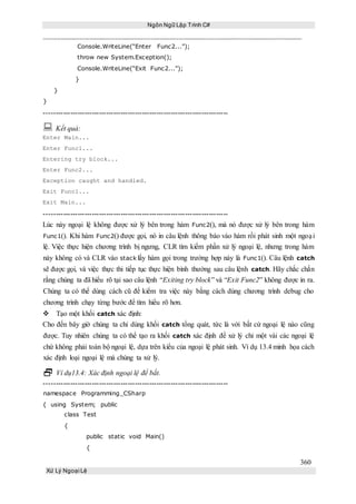 Ngôn Ngữ Lập Trình C#
360
Xử Lý Ngoại Lệ
Console.WriteLine(“Enter Func2...”);
throw new System.Exception();
Console.WriteLine(“Exit Func2...”);
}
}
}
-----------------------------------------------------------------------------
 Kết quả:
Enter Main...
Enter Func1...
Entering try block...
Enter Func2...
Exception caught and handled.
Exit Func1...
Exit Main...
-----------------------------------------------------------------------------
Lúc này ngoại lệ không được xử lý bên trong hàm Func2(), mà nó được xử lý bên trong hàm
Func1(). Khi hàm Func2() được gọi, nó in câu lệnh thông báo vào hàm rồi phát sinh một ngoại
lệ. Việc thực hiện chương trình bị ngưng, CLR tìm kiếm phần xử lý ngoại lệ, nhưng trong hàm
này không có và CLR vào stack lấy hàm gọi trong trường hợp này là Func1(). Câu lệnh catch
sẽ được gọi, và việc thực thi tiếp tục thực hiện bình thường sau câu lệnh catch. Hãy chắc chắn
rằng chúng ta đã hiểu rõ tại sao câu lệnh “Exiting try block” và “Exit Func2” không được in ra.
Chúng ta có thể dùng cách cũ để kiểm tra việc này bằng cách dùng chương trình debug cho
chương trình chạy từng bước để tìm hiểu rõ hơn.
Tạo một khối catch xác định:
Cho đến bây giờ chúng ta chỉ dùng khối catch tổng quát, tức là với bất cứ ngoại lệ nào cũng
được. Tuy nhiên chúng ta có thể tạo ra khối catch xác định để xử lý chỉ một vài các ngoại lệ
chứ không phải toàn bộ ngoại lệ, dựa trên kiểu của ngoại lệ phát sinh. Ví dụ 13.4 minh họa cách
xác định loại ngoại lệ mà chúng ta xử lý.
 Ví dụ13.4: Xác định ngoại lệ để bắt.
-----------------------------------------------------------------------------
namespace Programming_CSharp
{ using System; public
class Test
{
public static void Main()
{
 