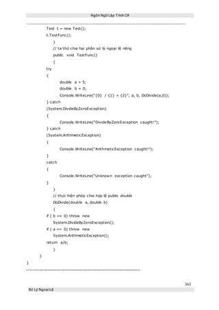 Ngôn Ngữ Lập Trình C#
361
Xử Lý Ngoại Lệ
Test t = new Test();
t.TestFunc();
}
// ta thử chia hai phần xử lý ngoại lệ riêng
public void TestFunc()
{
try
{
double a = 5;
double b = 0;
Console.WriteLine(“{0} / {1} = {2}”, a, b, DoDivide(a,b));
} catch
(System.DivideByZeroException)
{
Console.WriteLine(“DivideByZeroException caught!”);
} catch
(System.ArithmeticException)
{
Console.WriteLine(“ArithmeticException caught!”);
}
catch
{
Console.WriteLine(“Unknown exception caught”);
}
}
// thực hiện phép chia hợp lệ public double
DoDivide(double a, double b)
{
if ( b == 0) throw new
System.DivideByZeroException();
if ( a == 0) throw new
System.ArithmeticException();
return a/b;
}
}
}
-----------------------------------------------------------------------------
 