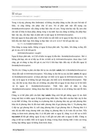 Ngôn Ngữ Lập Trình C#
362
Xử Lý Ngoại Lệ
 Kết quả:
DivideByZeroException caught!
-----------------------------------------------------------------------------
Trong ví dụ này, phương thức DoDivide() sẽ không cho phép chúng ta chia cho zero bởi một số
khác, và cũng không cho phép chia số zero. Nó sẽ phát sinh một đối tượng của
DivideByzeroException nếu chúng ta thực hiện chia với zero. Trong toán học việc lấy zero chia
cho một số khác là được phép, nhưng trong ví dụ minh họa của chúng ta không cho phép thực
hiện việc này, nếu thực hiện sẽ phát sinh ra một ngoại lệ ArithmeticException.
Khi một ngoại lệ được phát sinh, CLR sẽ kiểm tra mỗi khối xử lý ngoại lệ theo thứ tự và sẽ lấy
khối đầu tiên thích hợp. Khi chúng ta thực hiện với a=5 và b=7 thì kết quả như sau:
5 / 7 = 0.7142857142857143
Như chúng ta mong muốn, không có ngoại lệ được phát sinh. Tuy nhiên, khi chúng ta thay đổi
giá trị của a là 0, thì kết quả là:
ArithmeticException caught!
Ngoại lệ được phát sinh, và CLR sẽ kiểm tra ngoại lệ đầu tiên: DivideByZeroException. Bởi vì
không phù hợp, nên nó sẽ tiếp tục đi tìm và khối xử lý ArithmeticException được chọn. Cuối
cùng, giả sử chúng ta thay đổi giá trị của b là 0. Khi thực hiện điều này sẽ dẫn đến ngoại lệ
DivideByZeroException.
Ghi chú: Chúng ta phải cẩn thận thứ tự của câu lệnh catch, bởi vì DivideByZeroException
được dẫn xuất từ ArithmeticException. Nếu chúng ta đảo thứ tự của câu lệnh catch, thì ngoại
lệ DivideByZeroException sẽ được phù hợp với khối xử lý ngoại lệ ArithmeticException. Và
việc xử lý ngoại lệ sẽ không bao giờ được giao cho khối xử lý DivideByZeroException. Thật
vậy, nếu thứ tự này được đảo, nó sẽ không cho phép bất cứ ngoại lệ nào được xử lý bởi khối
xử lý ngoại lệ DivideByZeroException. Trình biên dịch sẽ nhận ra rằng
DivideByZeroException không được thực hiện bất cứ khi nào và nó sẽ thông báo một lỗi biên
dịch.
Chúng ta có thể phân phối câu lệnh try/ catch, bằng cách bắt giữ những ngoại lệ xác định
trong một hàm và nhiều ngoại lệ tổng quát trong nhiều hàm. Mục đích của thực hiện này là đưa
ra các thiết kế đúng. Giả sử chúng ta có phương thức A, phương thức này gọi một phương thức
khác tên là phương thức B, đến lượt mình phương thức B gọi phương thức C. Và phương thức
C tiếp tục gọi phương thức D, cuối cùng phương thức D gọi phương thức E. Phương thức E ở
mức độ sâu nhất trong chương trình của chúng ta, phương thức A, B ở mức độ cao hơn. Nếu
chúng ta đoán trước phương thức E có thể phát sinh ra ngoại lệ, chúng ta có thể tạo ra khối
try/catch để bắt giữ những ngoại lệ này ở chỗ gần nơi phát sinh ra ngoại lệ nhất. Chúng ta
cũng có thể tạo ra nhiều khối xử lý ngoại lệ chung ở trong đoạn chương trình ở mức cao trong
trường hợp những ngoại lệ không đoán trước được.
 