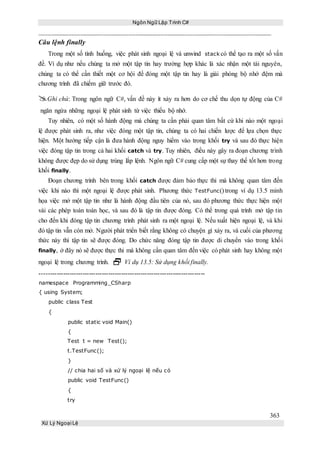 Ngôn Ngữ Lập Trình C#
363
Xử Lý Ngoại Lệ
Câu lệnh finally
Trong một số tình huống, việc phát sinh ngoại lệ và unwind stack có thể tạo ra một số vấn
đề. Ví dụ như nếu chúng ta mở một tập tin hay trường hợp khác là xác nhận một tài nguyên,
chúng ta có thể cần thiết một cơ hội để đóng một tập tin hay là giải phóng bộ nhớ đệm mà
chương trình đã chiếm giữ trước đó.
Ghi chú: Trong ngôn ngữ C#, vấn đề này ít xảy ra hơn do cơ chế thu dọn tự động của C#
ngăn ngừa những ngoại lệ phát sinh từ việc thiếu bộ nhớ.
Tuy nhiên, có một số hành động mà chúng ta cần phải quan tâm bất cứ khi nào một ngoại
lệ được phát sinh ra, như việc đóng một tập tin, chúng ta có hai chiến lược để lựa chọn thực
hiện. Một hướng tiếp cận là đưa hành động nguy hiểm vào trong khối try và sau đó thực hiện
việc đóng tập tin trong cả hai khối catch và try. Tuy nhiên, điều này gây ra đoạn chương trình
không được đẹp do sử dụng trùng lắp lệnh. Ngôn ngữ C# cung cấp một sự thay thế tốt hơn trong
khối finally.
Đoạn chương trình bên trong khối catch được đảm bảo thực thi mà không quan tâm đến
việc khi nào thì một ngoại lệ được phát sinh. Phương thức TestFunc() trong ví dụ 13.5 minh
họa việc mở một tập tin như là hành động đầu tiên của nó, sau đó phương thức thực hiện một
vài các phép toán toán học, và sau đó là tập tin được đóng. Có thể trong quá trình mở tập tin
cho đến khi đóng tập tin chương trình phát sinh ra một ngoại lệ. Nếu xuất hiện ngoại lệ, và khi
đó tập tin vẫn còn mở. Người phát triển biết rằng không có chuyện gì xảy ra, và cuối của phương
thức này thì tập tin sẽ được đóng. Do chức năng đóng tập tin được di chuyển vào trong khối
finally, ở đây nó sẽ được thực thi mà không cần quan tâm đến việc có phát sinh hay không một
ngoại lệ trong chương trình.  Ví dụ 13.5: Sử dụng khối finally.
-----------------------------------------------------------------------------
namespace Programming_CSharp
{ using System;
public class Test
{
public static void Main()
{
Test t = new Test();
t.TestFunc();
}
// chia hai số và xử lý ngoại lệ nếu có
public void TestFunc()
{
try
 