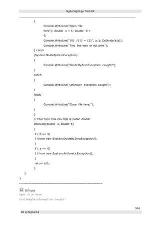 Ngôn Ngữ Lập Trình C#
364
Xử Lý Ngoại Lệ
{
Console.WriteLine(“Open file
here”); double a = 5; double b =
0;
Console.WriteLine(“{0} /{1} = {2}”, a, b, DoDivide(a,b));
Console.WriteLine(“This line may or not print”);
} catch
(System.DivideByZeroException)
{
Console.WriteLine(“DivideByZeroException caught!”);
}
catch
{
Console.WriteLine(“Unknown exception caught”);
}
finally
{
Console.WriteLine(“Close file here.”);
}
}
// thực hiện chia nếu hợp lệ public double
DoDivide(double a, double b)
{
if ( b == 0)
{ throw new System.DivideByZeroException();
}
if ( a == 0)
{ throw new System.ArithmeticException();
}
return a/b;
}
}
}
-----------------------------------------------------------------------------
 Kết quả:
Open file here
DivideByZeroException caught!
 