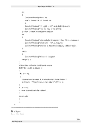 Ngôn Ngữ Lập Trình C#
366
Xử Lý Ngoại Lệ
try
{
Console.WriteLine(“Open file
here”); double a = 12; double b =
0;
Console.WriteLine(“{0} /{1} = {2}”, a, b, DoDivide(a,b));
Console.WriteLine(“This line may or not print”);
} catch (System.DivideByZeroException
e)
{
Console.WriteLine(“nDivideByZeroException! Msg: {0}”, e.Message);
Console.WriteLine(“nHelpLink: {0}”, e.HelpLink);
Console.WriteLine(“nHere’s a stack trace: {0}n”, e.StackTrace);
}
catch
{
Console.WriteLine(“Unknown exception
caught”); }
}
// thực hiện phép chia hợp lệ public double
DoDivide( double a, double b)
{
if ( b == 0)
{
DivideByZeroException e = new DivideByZeroException();
e.HelpLink = “http://www.hcmunc.edu.vn”; throw e;
}
if ( a == 0)
{ throw new ArithmeticException();
}
return a/b;
}
}
}
-----------------------------------------------------------------------------
 Kết quả:
Open file here
 
