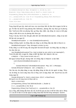 Ngôn Ngữ Lập Trình C#
367
Xử Lý Ngoại Lệ
DivideByZeroExceptión Msg: Attempted to divide by zero
HelpLink: http://www.hcmuns.edu.vn Here’s a stack trace: at
Programming_CSharp.Test.DoDivide(Double c, Double b) in
c:...exception06.cs: line 56 at Programming_CSharp.Test.TestFunc()
in ...exception06.cs: line 22.
Close file here
-----------------------------------------------------------------------------
Trong đoạn kết quả trên, danh sách trace của stack được hiển thị theo thứ tự ngược lại thứ tự
gọi. Nó hiển thị một lỗi trong phương thức DoDivde(), phương thức này được gọi từ phương
thức TestFunc(). Khi các phương thức gọi lồng nhau nhiều cấp, thông tin stack có thể giúp
chúng ta hiểu thứ tự của các phương thức được gọi.
Trong ví dụ này, hơn là việc đơn giản phát sinh một DidiveByZeroException, chúng ta tạo một
thể hện mới của ngoại lệ:
DivideByZeroException e = new DivideByZeroException();
Chúng ta không truyền vào thông điệp của chúng ta, nên thông điệp mặc định sẽ được in ra:
DivideByZeroException! Msg: Attemped to divide by zero.
Ở đây chúng ta có thể bổ sung như dòng lệnh bên dưới để truyền vào thông điệp của chúng ta
tùy chọn như sau:
new DivideByZeroException(“You tried to divide by zero which is not meaningful”);
Trước khi phát sinh ra ngoại lệ, chúng ta thiết lập thuộc tính HelpLink như sau:
e.HelpLink = “http://www.hcmunc.edu.vn”;
Khi ngoại lệ được bắt giữ, chương trình sẽ in thông điệp và HelpLink ra màn hình:
catch (System.DivideByZeroException e)
{
Console.WriteLine(“nDivideByZeroException! Msg: {0}”, e.Message);
Console.WriteLine(“nHelpLink: {0}”, e.HelpLink); }
Việc làm này cho phép chúng ta cung cấp những thông tin hữu ích cho người sử dụng. Thêm
vào đó thông tin stack cũng được đưa ra bằng cách sử dụng thuộc tính StackTrace của đối
tượng ngoại lệ:
Console.WriteLine(“n Here’s a stack trace: {0}n”, e.StackTrace);
Kết quả là các vết trong stack sẽ được xuất ra:
Here’s a stack trace:
at Programming_CSharp.Test.DoDivide(Double c, Double b)
in c:...exception06.cs: line 56 at
Programming_CSharp.Test.TestFunc() in ...exception06.cs: line 22.
Lưu ý rằng, phần đường dẫn được viết tắt, do đó kết quả của bạn có thể hơi khác một tí. Bảng
13.1 sau mô tả một số các lớp ngoại lệ chung được khai báo bên trong namespace System.
CÁC LỚP NGOẠI LỆ
 
