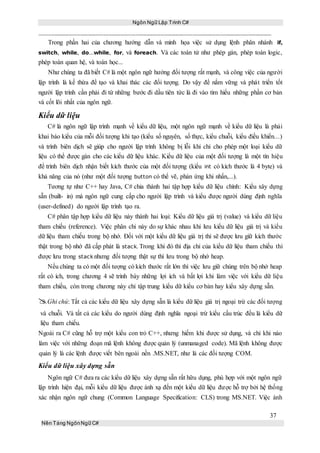 Ngôn Ngữ Lập Trình C#
37
Nền Tảng NgônNgữ C#
Trong phần hai của chương hướng dẫn và minh họa việc sử dụng lệnh phân nhánh if,
switch, while, do...while, for, và foreach. Và các toán tử như phép gán, phép toán logic,
phép toán quan hệ, và toán học...
Như chúng ta đã biết C# là một ngôn ngữ hướng đối tượng rất mạnh, và công việc của người
lập trình là kế thừa để tạo và khai thác các đối tượng. Do vậy để nắm vững và phát triển tốt
người lập trình cần phải đi từ những bước đi dầu tiên tức là đi vào tìm hiểu những phần cơ bản
và cốt lõi nhất của ngôn ngữ.
Kiểu dữ liệu
C# là ngôn ngữ lập trình mạnh về kiểu dữ liệu, một ngôn ngữ mạnh về kiểu dữ liệu là phải
khai báo kiểu của mỗi đối tượng khi tạo (kiểu số nguyên, số thực, kiểu chuỗi, kiểu điều khiển...)
và trình biên dịch sẽ giúp cho người lập trình không bị lỗi khi chỉ cho phép một loại kiểu dữ
liệu có thể được gán cho các kiểu dữ liệu khác. Kiểu dữ liệu của một đối tượng là một tín hiệu
để trình biên dịch nhận biết kích thước của một đối tượng (kiểu int có kích thước là 4 byte) và
khả năng của nó (như một đối tượng button có thể vẽ, phản ứng khi nhấn,...).
Tương tự như C++ hay Java, C# chia thành hai tập hợp kiểu dữ liệu chính: Kiểu xây dựng
sẵn (built- in) mà ngôn ngữ cung cấp cho người lập trình và kiểu được người dùng định nghĩa
(user-defined) do người lập trình tạo ra.
C# phân tập hợp kiểu dữ liệu này thành hai loại: Kiểu dữ liệu giá trị (value) và kiểu dữ liệu
tham chiếu (reference). Việc phân chi này do sự khác nhau khi lưu kiểu dữ liệu giá trị và kiểu
dữ liệu tham chiếu trong bộ nhớ. Đối với một kiểu dữ liệu giá trị thì sẽ được lưu giữ kích thước
thật trong bộ nhớ đã cấp phát là stack. Trong khi đó thì địa chỉ của kiểu dữ liệu tham chiếu thì
được lưu trong stack nhưng đối tượng thật sự thì lưu trong bộ nhớ heap.
Nếu chúng ta có một đối tượng có kích thước rất lớn thì việc lưu giữ chúng trên bộ nhớ heap
rất có ích, trong chương 4 sẽ trình bày những lợi ích và bất lợi khi làm việc với kiểu dữ liệu
tham chiếu, còn trong chương này chỉ tập trung kiểu dữ kiểu cơ bản hay kiểu xây dựng sẵn.
Ghi chú: Tất cả các kiểu dữ liệu xây dựng sẵn là kiểu dữ liệu giá trị ngoại trừ các đối tượng
và chuỗi. Và tất cả các kiểu do người dùng định nghĩa ngoại trừ kiểu cấu trúc đều là kiểu dữ
liệu tham chiếu.
Ngoài ra C# cũng hỗ trợ một kiểu con trỏ C++, nhưng hiếm khi được sử dụng, và chỉ khi nào
làm việc với những đoạn mã lệnh không được quản lý (unmanaged code). Mã lệnh không được
quản lý là các lệnh được viết bên ngoài nền .MS.NET, như là các đối tượng COM.
Kiểu dữ liệu xây dựng sẵn
Ngôn ngữ C# đưa ra các kiểu dữ liệu xây dựng sẵn rất hữu dụng, phù hợp với một ngôn ngữ
lập trình hiện đại, mỗi kiểu dữ liệu được ánh xạ đến một kiểu dữ liệu được hỗ trợ bởi hệ thống
xác nhận ngôn ngữ chung (Common Language Specification: CLS) trong MS.NET. Việc ánh
 