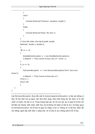 Ngôn Ngữ Lập Trình C#
370
Xử Lý Ngoại Lệ
}
catch
{
Console.WriteLine(“Unknown excepiton caught”);
}
finally
{
Console.WriteLine(“Close file here.”);
}
}
// thực hiện phép chia hợp lệ public double
DoDivide( double a, double b)
{
if ( b == 0)
{
DivideByZeroException e = new DivideByZeroException();
e.HelpLink = “http://www.hcmunc.edu.vn”; throw e;
}
if ( a == 0)
{
MyCustomException e = new MyCustomException(“Can’t have zero
divisor”);
e.HelpLink = “http://www.hcmuns.edu.vn”;
throw e; }
return a/b;
}
}
}
-----------------------------------------------------------------------------
Lớp MyCustomException được dẫn xuất từ System.ApplicationException và lớp này không có
thực thi hay khai báo gì ngoài một hàm khởi dựng. Hàm khởi dựng này lấy tham số là một
chuỗi và truyền cho lớp cơ sở. Trong trường hợp này, lợi ích của việc tạo ra ngoại lệ là làm nổi
bật điều mà chuơng trình muốn minh họa, tức là không cho phép số chia là zero. Sử dụng ngoại
lệ ArithmeticException thì tốt hơn là ngoại lệ chúng ta tạo ra. Nhưng nó có thể làm nhầm lẫn
cho những người lập trình khác vì phép chia với số chia là zero không phải là lỗi số học.
 
