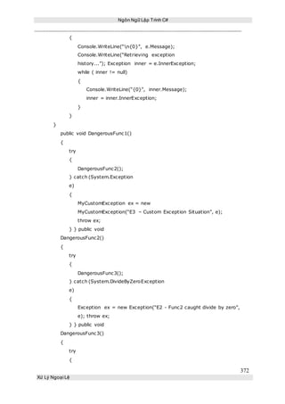 Ngôn Ngữ Lập Trình C#
372
Xử Lý Ngoại Lệ
{
Console.WriteLine(“n{0}”, e.Message);
Console.WriteLine(“Retrieving exception
history...”); Exception inner = e.InnerException;
while ( inner != null)
{
Console.WriteLine(“{0}”, inner.Message);
inner = inner.InnerException;
}
}
}
public void DangerousFunc1()
{
try
{
DangerousFunc2();
} catch (System.Exception
e)
{
MyCustomException ex = new
MyCustomException(“E3 – Custom Exception Situation”, e);
throw ex;
} } public void
DangerousFunc2()
{
try
{
DangerousFunc3();
} catch (System.DivideByZeroException
e)
{
Exception ex = new Exception(“E2 - Func2 caught divide by zero”,
e); throw ex;
} } public void
DangerousFunc3()
{
try
{
 