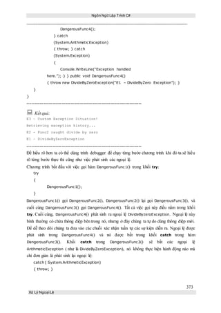 Ngôn Ngữ Lập Trình C#
373
Xử Lý Ngoại Lệ
DangerousFunc4();
} catch
(System.ArithmeticException)
{ throw; } catch
(System.Exception)
{
Console.WriteLine(“Exception handled
here.”); } } public void DangerousFunc4()
{ throw new DivideByZeroException(“E1 – DivideByZero Exception”); }
}
}
-----------------------------------------------------------------------------
 Kết quả:
E3 – Custom Exception Situation!
Retrieving exception history...
E2 - Func2 caught divide by zero
E1 – DivideByZeroException
-----------------------------------------------------------------------------
Để hiểu rõ hơn ta có thể dùng trình debugger để chạy từng bước chương trình khi đó ta sẽ hiểu
rõ từng bước thực thi cũng như việc phát sinh các ngoại lệ.
Chương trình bắt đầu với việc gọi hàm DangerousFunc1() trong khối try:
try
{
DangerousFunc1();
}
DangerousFunc1() gọi DangerousFunc2(), DangerousFunc2() lại gọi DangerousFunc3(), và
cuối cùng DangerousFunc3() gọi DangerousFunc4(). Tất cả việc gọi này điều nằm trong khối
try. Cuối cùng, DangerousFunc4() phát sinh ra ngoại lệ DivideByzeroException. Ngoại lệ này
bình thường có chứa thông điệp bên trong nó, nhưng ở đây chúng ta tự do dùng thông điệp mới.
Để dễ theo dõi chúng ta đưa vào các chuỗi xác nhận tuần tự các sự kiện diễn ra. Ngoại lệ được
phát sinh trong DangerousFunc4() và nó được bắt trong khối catch trong hàm
DangerousFunc3(). Khối catch trong DangerousFunc3() sẽ bắt các ngoại lệ
ArithmeticException ( như là DivideByZeroException), nó không thực hiện hành động nào mà
chỉ đơn giản là phát sinh lại ngoại lệ:
catch ( System.ArithmeticException)
{ throw; }
 