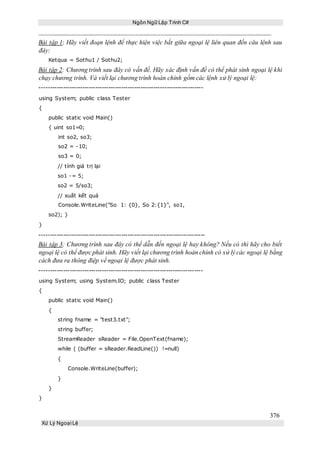 Ngôn Ngữ Lập Trình C#
376
Xử Lý Ngoại Lệ
Bài tập 1: Hãy viết đoạn lệnh để thực hiện việc bắt giữa ngoại lệ liên quan đến câu lệnh sau
đây:
Ketqua = Sothu1 / Sothu2;
Bài tập 2: Chương trình sau đây có vấn đề. Hãy xác định vấn đề có thể phát sinh ngoại lệ khi
chạy chương trình. Và viết lại chương trình hoàn chỉnh gồm các lệnh xử lý ngoại lệ:
----------------------------------------------------------------------------
using System; public class Tester
{
public static void Main()
{ uint so1=0;
int so2, so3;
so2 = -10;
so3 = 0;
// tính giá trị lại
so1 -= 5;
so2 = 5/so3;
// xuất kết quả
Console.WriteLine("So 1: {0}, So 2:{1}", so1,
so2); }
}
-----------------------------------------------------------------------------
Bài tập 3: Chương trình sau đây có thể dẫn đến ngoại lệ hay không? Nếu có thì hãy cho biết
ngoại lệ có thể được phát sinh. Hãy viết lại chương trình hoàn chỉnh có xử lý các ngoại lệ bằng
cách đưa ra thông điệp về ngoại lệ được phát sinh.
----------------------------------------------------------------------------
using System; using System.IO; public class Tester
{
public static void Main()
{
string fname = "test3.txt";
string buffer;
StreamReader sReader = File.OpenText(fname);
while ( (buffer = sReader.ReadLine()) !=null)
{
Console.WriteLine(buffer);
}
}
}
 