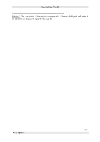 Ngôn Ngữ Lập Trình C#
377
Xử Lý Ngoại Lệ
-----------------------------------------------------------------------------
Bài tập 4: Hãy xem lại các ví dụ trong các chương trước, ví dụ nào có thể phái sinh ngoại lệ
thì hãy thêm các đoạn xử lý ngoại lệ cho ví dụ đó.
 