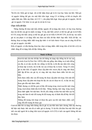 Ngôn Ngữ Lập Trình C#
39
Nền Tảng NgônNgữ C#
Ghi chú: Kiểu giá trị logic chỉ có thể nhận được giá trị là true hay false mà thôi. Một giá
trị nguyên không thể gán vào một biến kiểu logic trong C# và không có bất cứ chuyển đổi
ngầm định nào. Điều này khác với C/C++, cho phép biến logic được gán giá trị nguyên, khi đó
giá trị nguyên 0 là false và các giá trị còn lại là true.
Chọn kiểu dữ liệu
Thông thường để chọn một kiểu dữ liệu nguyên để sử dụng như short, int hay long thường
dựa vào độ lớn của giá trị muốn sử dụng. Ví dụ, một biến ushort có thể lưu giữ giá trị từ 0 đến
65.535, trong khi biến ulong có thể lưu giữ giá trị từ 0 đến 4.294.967.295, do đó tùy vào miền
giá trị của phạm vi sử dụng biến mà chọn các kiểu dữ liệu thích hợp nhất. Kiểu dữ liệu int
thường được sử dụng nhiều nhất trong lập trình vì với kích thước 4 byte của nó cũng đủ để lưu
các giá trị nguyên cần thiết.
Kiểu số nguyên có dấu thường được lựa chọn sử dụng nhiều nhất trong kiểu số trừ khi có lý do
chính đáng để sử dụng kiểu dữ liệu không dấu.
Stack và Heap
Stack là một cấu trúc dữ liệu lưu trữ thông tin dạng xếp chồng tức là vào sau
ra trước (Last In First Out : LIFO), điều này giống như chúng ta có một chồng
các đĩa, ta cứ xếp các đĩa vào chồng và khi lấy ra thì đĩa nào nằm trên cùng
sẽ được lập ra trước, tức là đĩa vào sau sẽ được lấy ra trước. Trong C#, kiểu
giá trị như kiểu số nguyên được cấp phát trên stack, đây là vùng nhớ được
thiết lập để lưu các giá trị, và vùng nhớ này được tham chiếu bởi tên của
biến.
Kiểu tham chiếu như các đối tượng thì được cấp phát trên heap. Khi một đối
tượng được cấp phát trên heap thì địa chỉ của nó được trả về, và địa chỉ này
được gán đến một tham chiếu.
Thỉnh thoảng cơ chế thu gom sẽ hũy đối tượng trong stack sau khi một vùng
trong stack được đánh dấu là kết thúc. Thông thường một vùng trong stack
được định nghĩa bởi một hàm. Do đó, nếu chúng ta khai báo một biến cục bộ
trong một hàm là một đối tượng thì đối tượng này sẽ đánh dấu để hũy khi kết
thúc hàm.
Những đối tượng trên heap sẽ được thu gom sau khi một tham chiếu cuối
cùng đến đối tượng đó được gọi.
Cách tốt nhất khi sử dụng biến không dấu là giá trị của biến luôn luôn dương, biến này thường
thể hiện một thuộc tính nào đó có miền giá trị dương. Ví dụ khi cần khai báo một biến lưu giữ
tuổi của một người thì ta dùng kiểu byte (số nguyên từ 0-255) vì tuổi của người không thể nào
âm được.
 