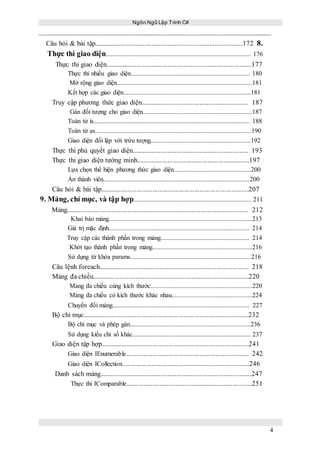 Ngôn Ngữ Lập Trình C#
4
Câu hỏi & bài tập.....................................................................................172 8.
Thực thi giao diện.......................................................................................... 176
Thực thi giao diện....................................................................................177
Thực thi nhiều giao diện.......................................................................... 180
Mở rộng giao diện....................................................................................181
Kết hợp các giao diện...............................................................................181
Truy cập phương thức giao diện.............................................................. 187
Gán đối tượng cho giao diện....................................................................187
Toán tử is................................................................................................. 188
Toán tử as.................................................................................................190
Giao diện đối lập với trừu tượng..............................................................192
Thực thi phủ quyết giao diện................................................................... 193
Thực thi giao diện tường minh.................................................................197
Lựa chọn thể hiện phương thức giao diện................................................200
Ẩn thành viên...........................................................................................200
Câu hỏi & bài tập.....................................................................................207
9. Mảng, chỉ mục, và tập hợp......................................................................... 211
Mảng........................................................................................................ 212
Khai báo mảng.........................................................................................213
Giá trị mặc định....................................................................................... 214
Truy cập các thành phần trong mảng....................................................... 214
Khởi tạo thành phần trong mảng..............................................................216
Sử dụng từ khóa params...........................................................................216
Câu lệnh foreach...................................................................................... 218
Mảng đa chiều..........................................................................................220
Mảng đa chiều cùng kích thước...............................................................220
Mảng đa chiều có kích thước khác nhau..................................................224
Chuyển đổi mảng..................................................................................... 227
Bộ chỉ mục...............................................................................................232
Bộ chỉ mục và phép gán...........................................................................236
Sử dụng kiểu chỉ số khác......................................................................... 237
Giao diện tập hợp.....................................................................................241
Giao diện IEnumerable...................................................................... 242
Giao diện ICollection.........................................................................246
Danh sách mảng.......................................................................................247
Thực thi IComparable........................................................................251
 