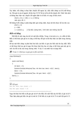 Ngôn Ngữ Lập Trình C#
41
Nền Tảng NgônNgữ C#
Tuy nhiên, nếu chúng ta thực hiện chuyển đổi ngược lại, chắc chắn chúng ta sẽ bị mất thông
tin. Nếu giá trị của số nguyên đó lớn hơn 32.767 thì nó sẽ bị cắt khi chuyển đổi. Trình biên dịch
sẽ không thực hiện việc chuyển đổi ngầm định từ số kiểu int sang số kiểu short:
short x; int y = 100; x = y; // Không
biên dịch, lỗi !!!
Để không bị lỗi chúng ta phải dùng lệnh gán tường minh, đoạn mã trên được viết lại như sau:
short x; int
y = 500;
x = (short) y; // Ép kiểu tường minh, trình biên dịch không báo lỗi
Biến và hằng
Một biến là một vùng lưu trữ với một kiểu dữ liệu. Trong ví dụ trước cả x, và y điều là biến.
Biến có thể được gán giá trị và cũng có thể thay đổi giá trị khi thực hiện các lệnh trong chương
trình.
Để tạo một biến chúng ta phải khai báo kiểu của biến và gán cho biến một tên duy nhất. Biến
có thể được khởi tạo giá trị ngay khi được khai báo, hay nó cũng có thể được gán một giá trị
mới vào bất cứ lúc nào trong chương trình. Ví dụ 3.1 sau minh họa sử dụng biến.
 Ví dụ 3.1: Khởi tạo và gán giá trị đến một biến.
-----------------------------------------------------------------------------
class MinhHoaC3
{
static void Main()
{
int bien1 = 9;
System.Console.WriteLine(“Sau khi khoi tao: bien1 ={0}”, bien1);
bien1 = 15;
System.Console.WriteLine(“Sau khi gan: bien1 ={0}”,
bien1); }
}
-----------------------------------------------------------------------------
 Kết quả:
Sau khi khoi tao: bien1 = 9
Sau khi gan: bien1 = 15
-----------------------------------------------------------------------------
Ngay khi khai báo biến ta đã gán giá trị là 9 cho biến, khi xuất biến này thì biến có giá trị là 9.
Thực hiện phép gán biến cho giá trị mới là 15 thì biến sẽ có giá trị là 15 và xuất kết quả là 15.
 