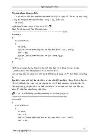 Ngôn Ngữ Lập Trình C#
42
Nền Tảng NgônNgữ C#
Gán giá trị xác định cho biến
C# đòi hỏi các biến phải được khởi tạo trước khi được sử dụng. Để kiểm tra luật này chúng
ta thay đổi dòng lệnh khởi tạo biến bien1 trong ví dụ 3.1 như sau:
int bien1;
và giữ nguyên phần còn lại ta được ví dụ 3.2: 
Ví dụ 3.2: Sử dụng một biến không khởi tạo.
----------------------------------------------------------------------------class
MinhHoaC3
{
static void Main()
{
int bien1;
System.Console.WriteLine(“Sau khi khoi tao: bien1 ={0}”, bien1);
bien1 = 15;
System.Console.WriteLine(“Sau khi gan: bien1 ={0}”,
bien1); }
}
-----------------------------------------------------------------------------
Khi biên dịch đoạn chương trình trên thì trình biên dịch C# sẽ thông báo một lỗi sau:
...error CS0165: Use of unassigned local variable ‘bien1’
Việc sử dụng biến khi chưa được khởi tạo là không hợp lệ trong C#. Ví dụ 3.2 trên không hợp
lệ.
Tuy nhiên không nhất thiết lúc nào chúng ta cũng phải khởi tạo biến. Nhưng để dùng được thì
bắt buộc phải gán cho chúng một giá trị trước khi có một lệnh nào tham chiếu đến biến đó.
Điều này được gọi là gán giá trị xác định cho biến và C# bắt buộc phải thực hiện điều này.
Ví dụ 3.3 minh họa một chương trình đúng.
 Ví dụ 3.3: Biến không được khi tạo nhưng sau đó được gán giá trị.
----------------------------------------------------------------------------class
MinhHoaC3
{
static void Main()
{
int bien1;
bien1 = 9;
System.Console.WriteLine(“Sau khi khoi tao: bien1 ={0}”, bien1);
bien1 = 15;
 