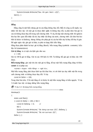 Ngôn Ngữ Lập Trình C#
43
Nền Tảng NgônNgữ C#
System.Console.WriteLine(“Sau khi gan: bien1 ={0}”,
bien1); }
}
-----------------------------------------------------------------------------
Hằng
Hằng cũng là một biến nhưng giá trị của hằng không thay đổi. Biến là công cụ rất mạnh, tuy
nhiên khi làm việc với một giá trị được định nghĩa là không thay đổi, ta phải đảm bảo giá trị
của nó không được thay đổi trong suốt chương trình. Ví dụ, khi lập một chương trình thí nghiệm
hóa học liên quan đến nhiệt độ sôi, hay nhiệt độ đông của nước, chương trình cần khai báo hai
biến là DoSoi và DoDong, nhưng không cho phép giá trị của hai biến này bị thay đổi hay bị gán.
Để ngăn ngừa việc gán giá trị khác, ta phải sử dụng biến kiểu hằng.
Hằng được phân thành ba loại: giá trị hằng (literal), biểu tượng hằng (symbolic constants), kiểu
liệu kê (enumerations).
Giá trị hằng: ta có một câu lệnh gán như sau:
x = 100;
Giá trị 100 là giá trị hằng. Giá trị của 100 luôn là 100. Ta không thể gán giá trị khác cho 100
được.
Biểu tượng hằng: gán một tên cho một giá trị hằng, để tạo một biểu tượng hằng dùng từ khóa
const và cú pháp sau:
<const> <type> <tên hằng> = <giá trị>;
Một biểu tượng hằng phải được khởi tạo khi khai báo, và chỉ khởi tạo duy nhất một lần trong
suốt chương trình và không được thay đổi. Ví dụ:
const int DoSoi = 100;
Trong khai báo trên, 32 là một hằng số và DoSoi là một biểu tượng hằng có kiểu nguyên. Ví dụ
3.4 minh họa việc sử dụng những biểu tượng hằng.
 Vi dụ 3.4: Sử dụng biểu tượng hằng.
----------------------------------------------------------------------------class
MinhHoaC3
{
static void Main()
{ const int DoSoi = 100; // Độ C
const int DoDong = 0; //
Độ C
System.Console.WriteLine( “Do dong cua nuoc {0}”, DoDong );
System.Console.WriteLine( “Do soi cua nuoc {0}”,
DoSoi ); }
 