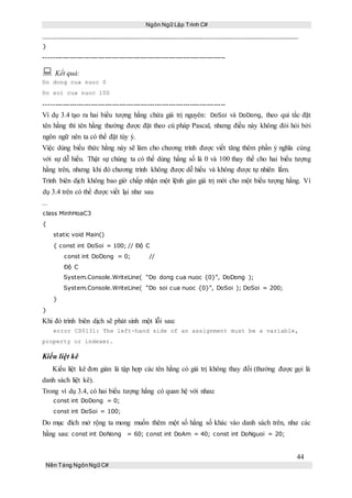 Ngôn Ngữ Lập Trình C#
44
Nền Tảng NgônNgữ C#
}
-----------------------------------------------------------------------------
 Kết quả:
Do dong cua nuoc 0
Do soi cua nuoc 100
-----------------------------------------------------------------------------
Ví dụ 3.4 tạo ra hai biểu tượng hằng chứa giá trị nguyên: DoSoi và DoDong, theo qui tắc đặt
tên hằng thì tên hằng thường được đặt theo cú pháp Pascal, nhưng điều này không đòi hỏi bởi
ngôn ngữ nên ta có thể đặt tùy ý.
Việc dùng biểu thức hằng này sẽ làm cho chương trình được viết tăng thêm phần ý nghĩa cùng
với sự dễ hiểu. Thật sự chúng ta có thể dùng hằng số là 0 và 100 thay thế cho hai biểu tượng
hằng trên, nhưng khi đó chương trình không được dễ hiểu và không được tự nhiên lắm.
Trình biên dịch không bao giờ chấp nhận một lệnh gán giá trị mới cho một biểu tượng hằng. Ví
dụ 3.4 trên có thể được viết lại như sau
...
class MinhHoaC3
{
static void Main()
{ const int DoSoi = 100; // Độ C
const int DoDong = 0; //
Độ C
System.Console.WriteLine( “Do dong cua nuoc {0}”, DoDong );
System.Console.WriteLine( “Do soi cua nuoc {0}”, DoSoi ); DoSoi = 200;
}
}
Khi đó trình biên dịch sẽ phát sinh một lỗi sau:
error CS0131: The left-hand side of an assignment must be a variable,
property or indexer.
Kiểu liệt kê
Kiểu liệt kê đơn giản là tập hợp các tên hằng có giá trị không thay đổi (thường được gọi là
danh sách liệt kê).
Trong ví dụ 3.4, có hai biểu tượng hằng có quan hệ với nhau:
const int DoDong = 0;
const int DoSoi = 100;
Do mục đích mở rộng ta mong muốn thêm một số hằng số khác vào danh sách trên, như các
hằng sau: const int DoNong = 60; const int DoAm = 40; const int DoNguoi = 20;
 