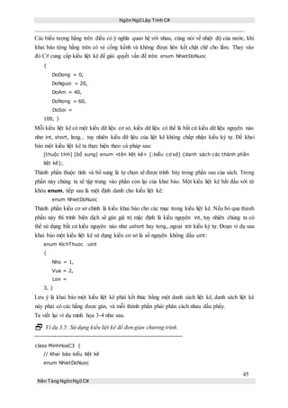 Ngôn Ngữ Lập Trình C#
45
Nền Tảng NgônNgữ C#
Các biểu tượng hằng trên điều có ý nghĩa quan hệ với nhau, cùng nói về nhiệt độ của nước, khi
khai báo từng hằng trên có vẻ cồng kềnh và không được liên kết chặt chẽ cho lắm. Thay vào
đó C# cung cấp kiểu liệt kê để giải quyết vấn đề trên: enum NhietDoNuoc
{
DoDong = 0,
DoNguoi = 20,
DoAm = 40,
DoNong = 60,
DoSoi =
100, }
Mỗi kiểu liệt kê có một kiểu dữ liệu cơ sở, kiểu dữ liệu có thể là bất cứ kiểu dữ liệu nguyên nào
như int, short, long... tuy nhiên kiểu dữ lịêu của liệt kê không chấp nhận kiểu ký tự. Để khai
báo một kiểu liệt kê ta thực hiện theo cú pháp sau:
[thuộc tính] [bổ sung] enum <tên liệt kê> [:kiểu cơ sở] {danh sách các thành phần
liệt kê};
Thành phần thuộc tính và bổ sung là tự chọn sẽ được trình bày trong phần sau của sách. Trong
phần này chúng ta sẽ tập trung vào phần còn lại của khai báo. Một kiểu liệt kê bắt đầu với từ
khóa enum, tiếp sau là một định danh cho kiểu liệt kê:
enum NhietDoNuoc
Thành phần kiểu cơ sở chính là kiểu khai báo cho các mục trong kiểu liệt kê. Nếu bỏ qua thành
phần này thì trình biên dịch sẽ gán giá trị mặc định là kiểu nguyên int, tuy nhiên chúng ta có
thể sử dụng bất cứ kiểu nguyên nào như ushort hay long,..ngoại trừ kiểu ký tự. Đoạn ví dụ sau
khai báo một kiểu liệt kê sử dụng kiểu cơ sở là số nguyên không dấu uint:
enum KichThuoc :uint
{
Nho = 1,
Vua = 2,
Lon =
3, }
Lưu ý là khai báo một kiểu liệt kê phải kết thúc bằng một danh sách liệt kê, danh sách liệt kê
này phải có các hằng được gán, và mỗi thành phần phải phân cách nhau dấu phẩy.
Ta viết lại ví dụ minh họa 3-4 như sau.
 Ví dụ 3.5: Sử dụng kiểu liệt kê để đơn giản chương trình.
----------------------------------------------------------------------------
class MinhHoaC3 {
// Khai báo kiểu liệt kê
enum NhietDoNuoc
 