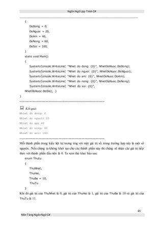 Ngôn Ngữ Lập Trình C#
46
Nền Tảng NgônNgữ C#
{
DoDong = 0,
DoNguoi = 20,
DoAm = 40,
DoNong = 60,
DoSoi = 100,
}
static void Main()
{
System.Console.WriteLine( “Nhiet do dong: {0}”, NhietDoNuoc.DoDong);
System.Console.WriteLine( “Nhiet do nguoi: {0}”, NhietDoNuoc.DoNguoi);
System.Console.WriteLine( “Nhiet do am: {0}”, NhietDoNuoc.DoAm);
System.Console.WriteLine( “Nhiet do nong: {0}”, NhietDoNuoc.DoNong);
System.Console.WriteLine( “Nhiet do soi: {0}”,
NhietDoNuoc.DoSoi); }
}
-----------------------------------------------------------------------------
 Kết quả:
Nhiet do dong: 0
Nhiet do nguoi: 20
Nhiet do am: 40
Nhiet do nong: 60
Nhiet do soi: 100
-----------------------------------------------------------------------------
Mỗi thành phần trong kiểu liệt kê tương ứng với một giá trị số, trong trường hợp này là một số
nguyên. Nếu chúng ta không khởi tạo cho các thành phần này thì chúng sẽ nhận các giá trị tiếp
theo với thành phần đầu tiên là 0. Ta xem thử khai báo sau:
enum Thutu
{
ThuNhat,
ThuHai,
ThuBa = 10,
ThuTu
}
Khi đó giá trị của ThuNhat là 0, giá trị của ThuHai là 1, giá trị của ThuBa là 10 và giá trị của
ThuTu là 11.
 