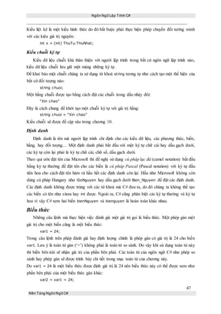 Ngôn Ngữ Lập Trình C#
47
Nền Tảng NgônNgữ C#
Kiểu liệt kê là một kiểu hình thức do đó bắt buộc phải thực hiện phép chuyển đổi tường minh
với các kiêu giá trị nguyên:
int x = (int) ThuTu.ThuNhat;
Kiểu chuỗi ký tự
Kiểu dữ liệu chuỗi khá thân thiện với người lập trình trong bất cứ ngôn ngữ lập trình nào,
kiểu dữ liệu chuỗi lưu giữ một mảng những ký tự.
Để khai báo một chuỗi chúng ta sử dụng từ khoá string tương tự như cách tạo một thể hiện của
bất cứ đối tượng nào:
string chuoi;
Một hằng chuỗi được tạo bằng cách đặt các chuỗi trong dấu nháy đôi:
“Xin chao”
Đây là cách chung để khởi tạo một chuỗi ký tự với giá trị hằng:
string chuoi = “Xin chao”
Kiểu chuỗi sẽ được đề cập sâu trong chương 10.
Định danh
Định danh là tên mà người lập trình chỉ định cho các kiểu dữ liệu, các phương thức, biến,
hằng, hay đối tượng.... Một định danh phải bắt đầu với một ký tự chữ cái hay dấu gạch dưới,
các ký tự còn lại phải là ký tự chữ cái, chữ số, dấu gạch dưới.
Theo qui ước đặt tên của Microsoft thì đề nghị sử dụng cú pháp lạc đà (camel notation) bắt đầu
bằng ký tự thường để đặt tên cho các biến là cú pháp Pascal (Pascal notation) với ký tự đầu
tiên hoa cho cách đặt tên hàm và hầu hết các định danh còn lại. Hầu như Microsoft không còn
dùng cú pháp Hungary như iSoNguyen hay dấu gạch dưới Bien_Nguyen để đặt các định danh.
Các định danh không được trùng với các từ khoá mà C# đưa ra, do đó chúng ta không thể tạo
các biến có tên như class hay int được. Ngoài ra, C# cũng phân biệt các ký tự thường và ký tự
hoa vì vậy C# xem hai biến bienNguyen và bienguyen là hoàn toàn khác nhau.
Biểu thức
Những câu lệnh mà thực hiện việc đánh giá một giá trị gọi là biểu thức. Một phép gán một
giá trị cho một biến cũng là một biểu thức:
var1 = 24;
Trong câu lệnh trên phép đánh giá hay định lượng chính là phép gán có giá trị là 24 cho biến
var1. Lưu ý là toán tử gán (‘=’) không phải là toán tử so sánh. Do vậy khi sử dụng toán tử này
thì biến bên trái sẽ nhận giá trị của phần bên phải. Các toán tử của ngôn ngữ C# như phép so
sánh hay phép gán sẽ được trình bày chi tiết trong mục toán tử của chương này.
Do var1 = 24 là một biểu thức được định giá trị là 24 nên biểu thức này có thể được xem như
phần bên phải của một biểu thức gán khác:
var2 = var1 = 24;
 
