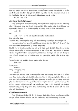Ngôn Ngữ Lập Trình C#
48
Nền Tảng NgônNgữ C#
Lệnh này sẽ được thực hiện từ bên phải sang khi đó biến var1 sẽ nhận được giá trị là 24 và tiếp
sau đó thì var2 cũng được nhận giá trị là 24. Do vậy cả hai biến đều cùng nhận một giá trị là
24. Có thể dùng lệnh trên để khởi tạo nhiều biến có cùng một giá trị như:
a = b = c = d = 24;
Khoảng trắng (whitespace)
Trong ngôn ngữ C#, những khoảng trắng, khoảng tab và các dòng được xem như là khoảng
trắng (whitespace), giống như tên gọi vì chỉ xuất hiện những khoảng trắng để đại diện cho các
ký tự đó. C# sẽ bỏ qua tất cả các khoảng trắng đó, do vậy chúng ta có thể viết như sau:
var1 = 24;
hay
var1 = 24 ; và trình biên dịch C# sẽ xem hai câu lệnh trên là
hoàn toàn giống nhau.
Tuy nhiên lưu ý là khoảng trắng trong một chuỗi sẽ không được bỏ qua. Nếu chúng ta viết:
System.WriteLine(“Xin chao!”); mỗi khoảng trắng ở giữa hai chữ “Xin” và “chao” đều
được đối xử bình thường như các ký tự khác trong chuỗi.
Hầu hết việc sử dụng khoảng trắng như một sự tùy ý của người lập trình. Điều cốt yếu là việc
sử dụng khoảng trắng sẽ làm cho chương trình dễ nhìn dễ đọc hơn Cũng như khi ta viết một
văn bản trong MS Word nếu không trình bày tốt thì sẽ khó đọc và gây mất cảm tình cho người
xem. Còn đối với trình biên dịch thì việc dùng hay không dùng khoảng trắng là không khác
nhau.
Tuy nhiên, củng cần lưu ý khi sử dụng khoảng trắng như sau:
int x = 24;
tương tự như:
int x=24;
nhưng không giống như:
intx=24;
Trình biên dịch nhận biết được các khoảng trắng ở hai bên của phép gán là phụ và có thể bỏ
qua, nhưng khoảng trắng giữa khai báo kiểu và tên biến thì không phải phụ hay thêm mà bắt
buộc phải có tối thiểu một khoảng trắng. Điều này không có gì bất hợp lý, vì khoảng trắng cho
phép trình biên dịch nhận biết được từ khoá int và không thể nào nhận được intx. Tương tự như
C/C++, trong C# câu lệnh được kết thúc với dấu chấm phẩy ‘;’. Do vậy có thể một câu lệnh
trên nhiều dòng, và một dòng có thể nhiều câu lệnh nhưng nhất thiết là hai câu lệnh phải cách
nhau một dấu chấm phẩy.
Câu lệnh (statement)
Trong C# một chỉ dẫn lập trình đầy đủ được gọi là câu lệnh. Chương trình bao gồm nhiều
câu lệnh tuần tự với nhau. Mỗi câu lệnh phải kết thúc với một dấu chấm phẩy, ví dụ như:
 