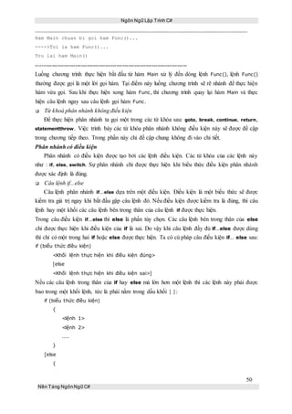 Ngôn Ngữ Lập Trình C#
50
Nền Tảng NgônNgữ C#
Ham Main chuan bi goi ham Func()...
---->Toi la ham Func()...
Tro lai ham Main()
-----------------------------------------------------------------------------
Luồng chương trình thực hiện bắt đầu từ hàm Main xử lý đến dòng lệnh Func(), lệnh Func()
thường được gọi là một lời gọi hàm. Tại điểm này luồng chương trình sẽ rẽ nhánh để thực hiện
hàm vừa gọi. Sau khi thực hiện xong hàm Func, thì chương trình quay lại hàm Main và thực
hiện câu lệnh ngay sau câu lệnh gọi hàm Func.
 Từ khoá phân nhánh không điều kiện
Để thực hiện phân nhánh ta gọi một trong các từ khóa sau: goto, break, continue, return,
statementthrow. Việc trình bày các từ khóa phân nhánh không điều kiện này sẽ được đề cập
trong chương tiếp theo. Trong phần này chỉ đề cập chung không đi vào chi tiết.
Phân nhánh có điều kiện
Phân nhánh có điều kiện được tạo bởi các lệnh điều kiện. Các từ khóa của các lệnh này
như : if, else, switch. Sự phân nhánh chỉ được thực hiện khi biểu thức điều kiện phân nhánh
được xác định là đúng.
 Câu lệnh if...else
Câu lệnh phân nhánh if...else dựa trên một điều kiện. Điều kiện là một biểu thức sẽ được
kiểm tra giá trị ngay khi bắt đầu gặp câu lệnh đó. Nếu điều kiện được kiểm tra là đúng, thì câu
lệnh hay một khối các câu lệnh bên trong thân của câu lệnh if được thực hiện.
Trong câu điều kiện if...else thì else là phần tùy chọn. Các câu lệnh bên trong thân của else
chỉ được thực hiện khi điều kiện của if là sai. Do vậy khi câu lệnh đầy đủ if...else được dùng
thì chỉ có một trong hai if hoặc else được thực hiện. Ta có cú pháp câu điều kiện if... else sau:
if (biểu thức điều kiện)
<Khối lệnh thực hiện khi điều kiện đúng>
[else
<Khối lệnh thực hiện khi điều kiện sai>]
Nếu các câu lệnh trong thân của if hay else mà lớn hơn một lệnh thì các lệnh này phải được
bao trong một khối lệnh, tức là phải nằm trong dấu khối { }:
if (biểu thức điều kiện)
{
<lệnh 1>
<lệnh 2>
....
}
[else
{
 