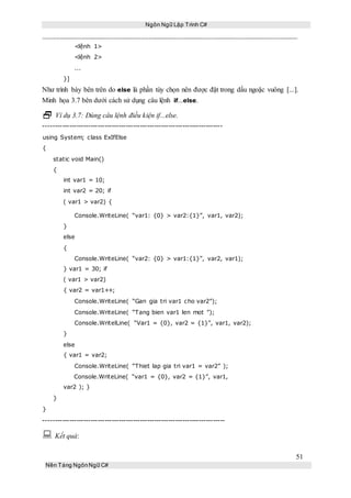Ngôn Ngữ Lập Trình C#
51
Nền Tảng NgônNgữ C#
<lệnh 1>
<lệnh 2>
...
}]
Như trình bày bên trên do else là phần tùy chọn nên được đặt trong dấu ngoặc vuông [...].
Minh họa 3.7 bên dưới cách sử dụng câu lệnh if...else.
 Ví dụ 3.7: Dùng câu lệnh điều kiện if...else.
----------------------------------------------------------------------------
using System; class ExIfElse
{
static void Main()
{
int var1 = 10;
int var2 = 20; if
( var1 > var2) {
Console.WriteLine( “var1: {0} > var2:{1}”, var1, var2);
}
else
{
Console.WriteLine( “var2: {0} > var1:{1}”, var2, var1);
} var1 = 30; if
( var1 > var2)
{ var2 = var1++;
Console.WriteLine( “Gan gia tri var1 cho var2”);
Console.WriteLine( “Tang bien var1 len mot ”);
Console.WritelLine( “Var1 = {0}, var2 = {1}”, var1, var2);
}
else
{ var1 = var2;
Console.WriteLine( “Thiet lap gia tri var1 = var2” );
Console.WriteLine( “var1 = {0}, var2 = {1}”, var1,
var2 ); }
}
}
-----------------------------------------------------------------------------
 Kết quả:
 