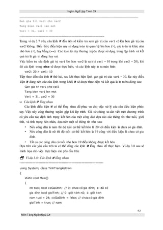 Ngôn Ngữ Lập Trình C#
52
Nền Tảng NgônNgữ C#
Gan gia tri var1 cho var2
Tang bien var1 len mot
Var1 = 31, var2 = 30
-----------------------------------------------------------------------------
Trong ví dụ 3.7 trên, câu lệnh if đầu tiên sẽ kiểm tra xem giá trị của var1 có lớn hơn giá trị của
var2 không. Biểu thức điều kiện này sử dụng toán tử quan hệ lớn hơn (>), các toán tử khác như
nhỏ hơn (<), hay bằng (==). Các toán tử này thường xuyên được sử dụng trong lập trình và kết
quả trả là giá trị đúng hay sai.
Việc kiểm tra xác định giá trị var1 lớn hơn var2 là sai (vì var1 = 10 trong khi var2 = 20), khi
đó các lệnh trong else sẽ được thực hiện, và các lệnh này in ra màn hình:
var2: 20 > var1: 10
Tiếp theo đến câu lệnh if thứ hai, sau khi thực hiện lệnh gán giá trị của var1 = 30, lúc này điều
kiện if đúng nên các câu lệnh trong khối if sẽ được thực hiện và kết quả là in ra ba dòng sau:
Gan gia tri var1 cho var2
Tang bien var1 len mot
Var1 = 31, var2 = 30
Câu lệnh if lồng nhau
Các lệnh điều kiện if có thể lồng nhau để phục vụ cho việc xử lý các câu điều kiện phức
tạp. Việc này cũng thường xuyên gặp khi lập trình. Giả sử chúng ta cần viết một chương trình
có yêu cầu xác định tình trạng kết hôn của một công dân dựa vào các thông tin như tuổi, giới
tính, và tình trạng hôn nhân, dựa trên một số thông tin như sau:
• Nếu công dân là nam thì độ tuổi có thể kết hôn là 20 với điều kiện là chưa có gia đình.
• Nếu công dân là nữ thì độ tuổi có thể kết hôn là 19 cũng với điều kiện là chưa có gia
đình.
• Tất cả các công dân có tuổi nhỏ hơn 19 điều không được kết hôn.
Dựa trên các yêu cầu trên ta có thể dùng các lệnh if lồng nhau để thực hiện. Ví dụ 3.8 sau sẽ
minh họa cho việc thực hiện các yêu cầu trên.
 Ví dụ 3.8: Các lệnh if lồng nhau.
----------------------------------------------------------------------------
using System; class TinhTrangKetHon
{
static void Main()
{
int tuoi; bool coGiaDinh; // 0: chưa có gia đình; 1: đã có
gia đình bool gioiTinh; // 0: giới tính nữ; 1: giới tính
nam tuoi = 24; coGiaDinh = false; // chưa có gia đình
gioiTinh = true; // nam
 