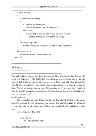 Ngôn Ngữ Lập Trình C#
53
Nền Tảng NgônNgữ C#
if ( tuoi >= 19)
{
if ( coGiaDinh == false)
{
if ( gioiTinh == false) // nu
Console.WriteLine(“ Nu co the ket hon”);
else // nam
if (tuoi >19) // phải lớn hơn 19 tuoi mới được kết hôn
Console.WriteLine(“ Nam co the ket hon”);
}
else // da co gia dinh
Console.WriteLine(“ Khong the ket hon nua do da ket hon”);
}
else // tuoi < 19
Console.WriteLine(“ Khong du tuoi ket
hon” ); }
}
-----------------------------------------------------------------------------
 Kết quả:
Nam co the ket hon
-----------------------------------------------------------------------------
Theo trình tự kiểm tra thì câu lệnh if đầu tiên được thực hiện, biểu thức điều kiện đúng do tuổi
có giá trị là 24 lớn hơn 19. Khi đó khối lệnh trong if sẽ được thực thi. Ở trong khối này lại xuất
hiện một lệnh if khác để kiểm tra tình trạng xem người đó đã có gia đình chưa, kết quả điều
kiện if là đúng vì coGiaDinh = false nên biểu thức so sánh coGiaDinh == false sẽ trả về giá trị
đúng. Tiếp tục xét xem giới tính của người đó là nam hay nữ, vì chỉ có nam trên 19 tuổi mới
được kết hôn. Kết quả kiểm tra là nam nên câu lệnh if thứ ba được thực hiện và xuất ra kết quả :
“Nam co the ket hon”.
Câu lệnh switch
Khi có quá nhiều điều kiện để chọn thực hiện thì dùng câu lệnh if sẽ rất rối rắm và dài
dòng, Các ngôn ngữ lập trình cấp cao đều cung cấp một dạng câu lệnh switch liệt kê các giá
trị và chỉ thực hiện các giá trị thích hợp. C# cũng cung cấp câu lệnh nhảy switch có cú pháp
sau:
switch (biểu thức điều kiện)
{
case <giá trị>:
<Các câu lệnh thực hiện>
 