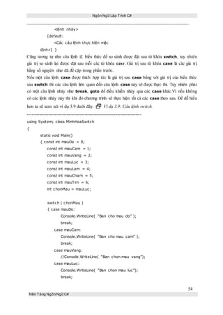 Ngôn Ngữ Lập Trình C#
54
Nền Tảng NgônNgữ C#
<lệnh nhảy>
[default:
<Các câu lệnh thực hiện mặc
định>] }
Cũng tương tự như câu lệnh if, biểu thức để so sánh được đặt sau từ khóa switch, tuy nhiên
giá trị so sánh lại được đặt sau mỗi các từ khóa case. Giá trị sau từ khóa case là các giá trị
hằng số nguyên như đã đề cập trong phần trước.
Nếu một câu lệnh case được thích hợp tức là giá trị sau case bằng với giá trị của biểu thức
sau switch thì các câu lệnh liên quan đến câu lệnh case này sẽ được thực thi. Tuy nhiên phải
có một câu lệnh nhảy như break, goto để điều khiển nhảy qua các case khác.Vì nếu không
có các lệnh nhảy này thì khi đó chương trình sẽ thực hiện tất cả các case theo sau. Để dễ hiểu
hơn ta sẽ xem xét ví dụ 3.9 dưới đây.  Ví dụ 3.9: Câu lệnh switch.
----------------------------------------------------------------------------
using System; class MinhHoaSwitch
{
static void Main()
{ const int mauDo = 0;
const int mauCam = 1;
const int mauVang = 2;
const int mauLuc = 3;
const int mauLam = 4;
const int mauCham = 5;
const int mauTim = 6;
int chonMau = mauLuc;
switch ( chonMau )
{ case mauDo:
Console.WriteLine( “Ban cho mau do” );
break;
case mauCam:
Console.WriteLine( “Ban cho mau cam” );
break;
case mauVang:
//Console.WriteLine( “Ban chon mau vang”);
case mauLuc:
Console.WriteLine( “Ban chon mau luc”);
break;
 