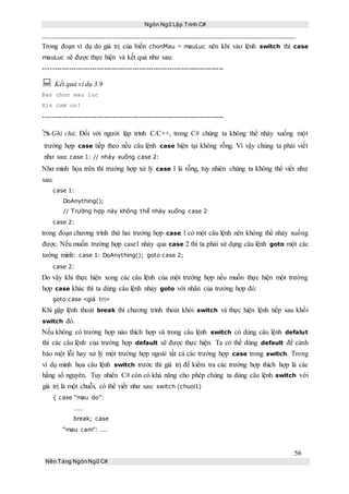 Ngôn Ngữ Lập Trình C#
56
Nền Tảng NgônNgữ C#
Trong đoạn ví dụ do giá trị của biến chonMau = mauLuc nên khi vào lệnh switch thì case
mauLuc sẽ được thực hiện và kết quả như sau:
-----------------------------------------------------------------------------
 Kết quả ví dụ 3.9
Ban chon mau luc
Xin cam on!
-----------------------------------------------------------------------------
Ghi chú: Đối với người lập trình C/C++, trong C# chúng ta không thể nhảy xuống một
trường hợp case tiếp theo nếu câu lệnh case hiện tại không rỗng. Vì vậy chúng ta phải viết
như sau: case 1: // nhảy xuống case 2:
Như minh họa trên thì trường hợp xử lý case 1 là rỗng, tuy nhiên chúng ta không thể viết như
sau:
case 1:
DoAnything();
// Trường hợp này không thể nhảy xuống case 2
case 2:
trong đoạn chương trình thứ hai trường hợp case 1 có một câu lệnh nên không thể nhảy xuống
được. Nếu muốn trường hợp case1 nhảy qua case 2 thì ta phải sử dụng câu lệnh goto một các
tường minh: case 1: DoAnything(); goto case 2;
case 2:
Do vậy khi thực hiện xong các câu lệnh của một trường hợp nếu muốn thực hiện một trường
hợp case khác thì ta dùng câu lệnh nhảy goto với nhãn của trường hợp đó:
goto case <giá trị>
Khi gặp lệnh thoát break thì chương trình thoát khỏi switch và thực hiện lệnh tiếp sau khối
switch đó.
Nếu không có trường hợp nào thích hợp và trong câu lệnh switch có dùng câu lệnh defalut
thì các câu lệnh của trường hợp default sẽ được thực hiện. Ta có thể dùng default để cảnh
báo một lỗi hay xử lý một trường hợp ngoài tất cả các trường hợp case trong switch. Trong
ví dụ minh họa câu lệnh switch trước thì giá trị để kiểm tra các trường hợp thích hợp là các
hằng số nguyên. Tuy nhiên C# còn có khả năng cho phép chúng ta dùng câu lệnh switch với
giá trị là một chuỗi, có thể viết như sau: switch (chuoi1)
{ case “mau do”:
....
break; case
“mau cam”: ...
 