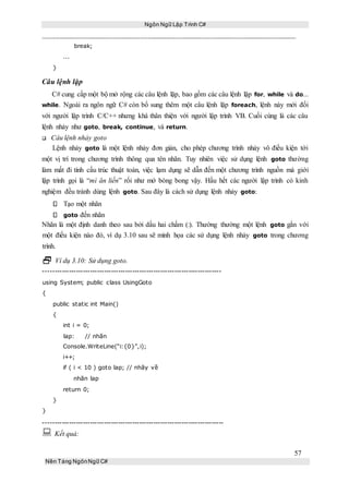 Ngôn Ngữ Lập Trình C#
57
Nền Tảng NgônNgữ C#
break;
...
}
Câu lệnh lặp
C# cung cấp một bộ mở rộng các câu lệnh lặp, bao gồm các câu lệnh lặp for, while và do...
while. Ngoài ra ngôn ngữ C# còn bổ sung thêm một câu lệnh lặp foreach, lệnh này mới đối
với người lập trình C/C++ nhưng khá thân thiện với người lập trình VB. Cuối cùng là các câu
lệnh nhảy như goto, break, continue, và return.
Câu lệnh nhảy goto
Lệnh nhảy goto là một lệnh nhảy đơn giản, cho phép chương trình nhảy vô điều kiện tới
một vị trí trong chương trình thông qua tên nhãn. Tuy nhiên việc sử dụng lệnh goto thường
làm mất đi tính cấu trúc thuật toán, việc lạm dụng sẽ dẫn đến một chương trình nguồn mà giới
lập trình gọi là “mì ăn liền” rối như mớ bòng bong vậy. Hầu hết các người lập trình có kinh
nghiệm đều tránh dùng lệnh goto. Sau đây là cách sử dụng lệnh nhảy goto:
Tạo một nhãn
goto đến nhãn
Nhãn là một định danh theo sau bởi dấu hai chấm (:). Thường thường một lệnh goto gắn với
một điều kiện nào đó, ví dụ 3.10 sau sẽ minh họa các sử dụng lệnh nhảy goto trong chương
trình.
 Ví dụ 3.10: Sử dụng goto.
----------------------------------------------------------------------------
using System; public class UsingGoto
{
public static int Main()
{
int i = 0;
lap: // nhãn
Console.WriteLine(“i:{0}”,i);
i++;
if ( i < 10 ) goto lap; // nhãy về
nhãn lap
return 0;
}
}
-----------------------------------------------------------------------------
 Kết quả:
 