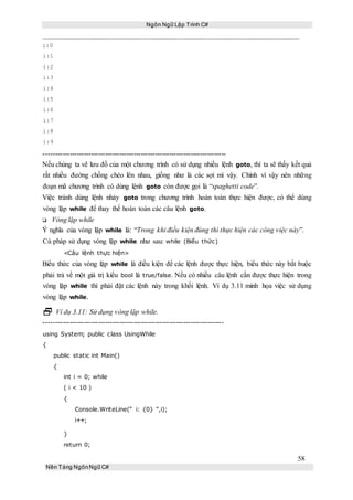 Ngôn Ngữ Lập Trình C#
58
Nền Tảng NgônNgữ C#
i:0
i:1
i:2
i:3
i:4
i:5
i:6
i:7
i:8
i:9
-----------------------------------------------------------------------------
Nếu chúng ta vẽ lưu đồ của một chương trình có sử dụng nhiều lệnh goto, thì ta sẽ thấy kết quả
rất nhiều đường chồng chéo lên nhau, giống như là các sợi mì vậy. Chính vì vậy nên những
đoạn mã chương trình có dùng lệnh goto còn được gọi là “spaghetti code”.
Việc tránh dùng lệnh nhảy goto trong chương trình hoàn toàn thực hiện được, có thể dùng
vòng lặp while để thay thế hoàn toàn các câu lệnh goto.
Vòng lặp while
Ý nghĩa của vòng lặp while là: “Trong khi điều kiện đúng thì thực hiện các công việc này”.
Cú pháp sử dụng vòng lặp while như sau: while (Biểu thức)
<Câu lệnh thực hiện>
Biểu thức của vòng lặp while là điều kiện để các lệnh được thực hiện, biểu thức này bắt buộc
phải trả về một giá trị kiểu bool là true/false. Nếu có nhiều câu lệnh cần được thực hiện trong
vòng lặp while thì phải đặt các lệnh này trong khối lệnh. Ví dụ 3.11 minh họa việc sử dụng
vòng lặp while.
 Ví dụ 3.11: Sử dụng vòng lặp while.
----------------------------------------------------------------------------
using System; public class UsingWhile
{
public static int Main()
{
int i = 0; while
( i < 10 )
{
Console.WriteLine(“ i: {0} ”,i);
i++;
}
return 0;
 