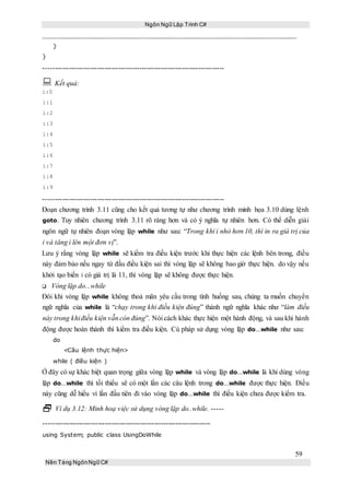Ngôn Ngữ Lập Trình C#
59
Nền Tảng NgônNgữ C#
}
}
-----------------------------------------------------------------------------
 Kết quả:
i:0
i:1
i:2
i:3
i:4
i:5
i:6
i:7
i:8
i:9
-----------------------------------------------------------------------------
Đoạn chương trình 3.11 cũng cho kết quả tương tự như chương trình minh họa 3.10 dùng lệnh
goto. Tuy nhiên chương trình 3.11 rõ ràng hơn và có ý nghĩa tự nhiên hơn. Có thể diễn giải
ngôn ngữ tự nhiên đoạn vòng lặp while như sau: “Trong khi i nhỏ hơn 10, thì in ra giá trị của
i và tăng i lên một đơn vị”.
Lưu ý rằng vòng lặp while sẽ kiểm tra điều kiện trước khi thực hiện các lệnh bên trong, điều
này đảm bảo nếu ngay từ đầu điều kiện sai thì vòng lặp sẽ không bao giờ thực hiện. do vậy nếu
khởi tạo biến i có giá trị là 11, thì vòng lặp sẽ không được thực hiện.
Vòng lặp do...while
Đôi khi vòng lặp while không thoả mãn yêu cầu trong tình huống sau, chúng ta muốn chuyển
ngữ nghĩa của while là “chạy trong khi điều kiện đúng” thành ngữ nghĩa khác như “làm điều
này trong khiđiều kiện vẫn còn đúng”. Nói cách khác thực hiện một hành động, và sau khi hành
động được hoàn thành thì kiểm tra điều kiện. Cú pháp sử dụng vòng lặp do...while như sau:
do
<Câu lệnh thực hiện>
while ( điều kiện )
Ở đây có sự khác biệt quan trọng giữa vòng lặp while và vòng lặp do...while là khi dùng vòng
lặp do...while thì tối thiểu sẽ có một lần các câu lệnh trong do...while được thực hiện. Điều
này cũng dễ hiểu vì lần đầu tiên đi vào vòng lặp do...while thì điều kiện chưa được kiểm tra.
 Ví dụ 3.12: Minh hoạ việc sử dụng vòng lặp do..while. -----
-----------------------------------------------------------------------
using System; public class UsingDoWhile
 