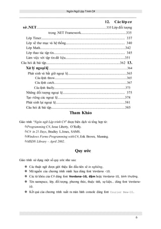 Ngôn Ngữ Lập Trình C#
6
12. Các lớp cơ
sở .NET......................................................................................335 Lớp đối tượng
trong .NET Framework....................................................335
Lớp Timer................................................................................................ 337
Lớp về thư mục và hệ thống.................................................................... 340
Lớp Math..................................................................................................342
Lớp thao tác tập tin.................................................................................. 345
Làm việc với tập tin dữ liệu.....................................................................351
Câu hỏi & bài tập.....................................................................................362 13.
Xử lý ngoạilệ.................................................................................................364
Phát sinh và bắt giữ ngoại lệ....................................................................365
Câu lệnh throw.........................................................................................365
Câu lệnh catch..........................................................................................367
Câu lệnh finally........................................................................................373
Những đối tượng ngoại lệ........................................................................ 375
Tạo riêng các ngoại lệ..............................................................................378
Phát sinh lại ngoại lệ................................................................................381
Câu hỏi & bài tập.....................................................................................385
Tham Khảo
Giáo trình “Ngôn ngữ Lập trình C#” được biên dịch và tổng hợp từ:
Programming C#, Jesse Liberty, O’Reilly.
C# in 21 Days, Bradley L.Jones, SAMS.
Windows Forms Programming with C#, Erik Brown, Manning.
MSDN Library – April 2002.
Quy ước
Giáo trình sử dụng một số quy ước như sau:
 Các thuật ngữ được giới thiệu lần đầu tiên sẽ in nghiêng.
 Mã nguồn của chương trình minh họa dùng font Verdana -10.
 Các từ khóa của C# dùng font Verdana-10, đậm hoặc Verdana-10, bình thường.
 Tên namspace, lớp, đối tượng, phương thức, thuộc tính, sự kiện... dùng font Verdana-
10.
 Kết quả của chương trình xuất ra màn hình console dùng font Courier New-10.
 