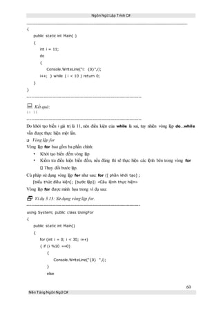 Ngôn Ngữ Lập Trình C#
60
Nền Tảng NgônNgữ C#
{
public static int Main( )
{
int i = 11;
do
{
Console.WriteLine(“i: {0}”,i);
i++; } while ( i < 10 ) return 0;
}
}
-----------------------------------------------------------------------------
 Kết quả:
i: 11
-----------------------------------------------------------------------------
Do khởi tạo biến i giá trị là 11, nên điều kiện của while là sai, tuy nhiên vòng lặp do...while
vẫn được thực hiện một lần.
Vòng lặp for
Vòng lặp for bao gồm ba phần chính:
• Khởi tạo biến đếm vòng lặp
• Kiểm tra điều kiện biến đếm, nếu đúng thì sẽ thực hiện các lệnh bên trong vòng for
Thay đổi bước lặp.
Cú pháp sử dụng vòng lặp for như sau: for ([ phần khởi tạo] ;
[biểu thức điều kiện]; [bước lặp]) <Câu lệnh thực hiện>
Vòng lặp for được minh họa trong ví dụ sau:
 Ví dụ 3.13: Sử dụng vòng lặp for.
----------------------------------------------------------------------------
using System; public class UsingFor
{
public static int Main()
{
for (int i = 0; i < 30; i++)
{ if (i %10 ==0)
{
Console.WriteLine(“{0} ”,i);
}
else
 